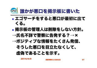 誰かが悪口を掲示板に書いた
エゴサーチをすると悪口が最初に出て
くる。
掲示板の管理人は削除をしない方針。
→氏名不詳で警察に告発する？→×
→ポジティブな情報をたくさん発信、
そうした悪口を目立たなくして、
虚偽であることを示す。
2014/4/9 高度情報化と社会生活 57
 