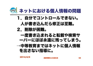 ネットにおける個人情報の問題
１．自分でコントロールできない。
人が書き込んだら修正は至難。
２．削除が困難。
一度書き込まれると転載や検索サ
ーバーにほぼ永遠に残ってしまう。
→中等教育まではネットに個人情報
を出さない指導に。
2014/4/9 高度情報化と社会生活 58
 