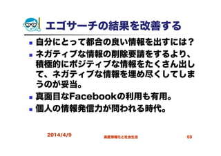 エゴサーチの結果を改善する
自分にとって都合の良い情報を出すには？
ネガティブな情報の削除要請をするより、
積極的にポジティブな情報をたくさん出し
て、ネガティブな情報を埋め尽くしてしま
うのが妥当。
真面目なFacebookの利用も有用。
個人の情報発信力が問われる時代。
2014/4/9 高度情報化と社会生活 59
 