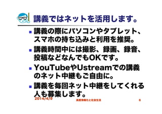講義ではネットを活用します。
講義の際にパソコンやタブレット、
スマホの持ち込みと利用を推奨。
講義時間中には撮影、録画、録音、
投稿などなんでもOKです。
YouTubeやUstreamでの講義
のネット中継もご自由に。
講義を毎回ネット中継をしてくれる
人も募集します。2014/4/9 高度情報化と社会生活 6
 