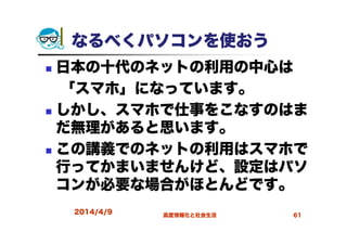 なるべくパソコンを使おう
日本の十代のネットの利用の中心は
「スマホ」になっています。
しかし、スマホで仕事をこなすのはま
だ無理があると思います。
この講義でのネットの利用はスマホで
行ってかまいませんけど、設定はパソ
コンが必要な場合がほとんどです。
2014/4/9 高度情報化と社会生活 61
 