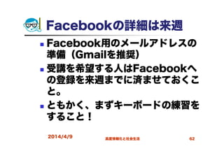 2014/4/9 高度情報化と社会生活 62
Facebookの詳細は来週
Facebook用のメールアドレスの
準備（Gmailを推奨）
受講を希望する人はFacebookへ
の登録を来週までに済ませておくこ
と。
ともかく、まずキーボードの練習を
すること！
 