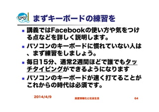 まずキーボードの練習を
講義ではFacebookの使い方や気をつけ
る点などを詳しく説明します。
パソコンのキーボードに慣れていない人は
、まず練習をしましょう。
毎日15分、通常2週間ほどで誰でもタッ
チタイピングができるようになります
パソコンのキーボードが速く打てることが
これからの時代は必須です。
2014/4/9 高度情報化と社会生活 64
 