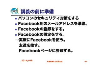 講義の前に準備
パソコンのセキュリティ対策をする
Facebook用のメールアドレスを準備。
Facebookの登録をする。
Facebookの設定をする。
→実際にFacebookを使う。
友達を捜す。
Facebookページに登録する。
2014/4/9 高度情報化と社会生活 65
 
