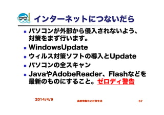 インターネットにつないだら
パソコンが外部から侵入されないよう、
対策をまず行います。
WindowsUpdate
ウィルス対策ソフトの導入とUpdate
パソコンの全スキャン
JavaやAdobeReader、Flashなどを
最新のものにすること。ゼロディ警告
2014/4/9 高度情報化と社会生活 67
 