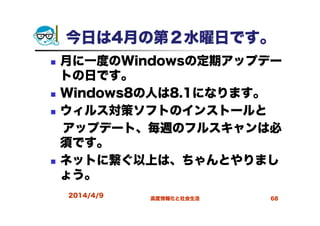 今日は4月の第２水曜日です。
月に一度のWindowsの定期アップデー
トの日です。
Windows8の人は8.1になります。
ウィルス対策ソフトのインストールと
アップデート、毎週のフルスキャンは必
須です。
ネットに繋ぐ以上は、ちゃんとやりまし
ょう。
2014/4/9 高度情報化と社会生活 68
 
