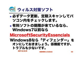 ウィルス対策ソフト
必ずデータ更新、定期スキャンしてパ
ソコン内をチェックします。
有料ソフトの期限が来ているなら、
Windows7以前なら
MicrosoftSecurityEssencials
Windows8なら「ディフェンダー」を
オンにしておきましょう。低機能ですが、
トラブルも少ないです。
2014/4/9 高度情報化と社会生活 69
 