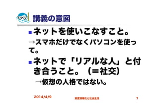 講義の意図
ネットを使いこなすこと。
→スマホだけでなくパソコンを使っ
て。
ネットで「リアルな人」と付
き合うこと。（＝社交）
→仮想の人格ではない。
2014/4/9 高度情報化と社会生活 7
 