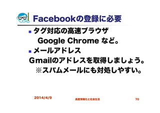 2014/4/9 高度情報化と社会生活 70
Facebookの登録に必要
タグ対応の高速ブラウザ
Google Chrome など。
メールアドレス
Ｇmailのアドレスを取得しましょう。
※スパムメールにも対処しやすい。
 