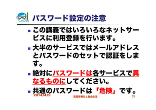 パスワード設定の注意
この講義ではいろいろなネットサー
ビスに利用登録を行います。
大半のサービスではメールアドレス
とパスワードのセットで認証をしま
す。
絶対にパスワードは各サービスで異
なるものにしてください。
共通のパスワードは「危険」です。2014/4/9 高度情報化と社会生活 71
 