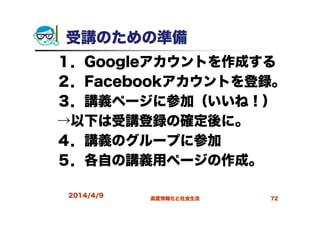 受講のための準備
１．Googleアカウントを作成する
２．Facebookアカウントを登録。
３．講義ページに参加（いいね！）
→以下は受講登録の確定後に。
４．講義のグループに参加
５．各自の講義用ページの作成。
2014/4/9 高度情報化と社会生活 72
 