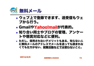 2014/4/9 高度情報化と社会生活 73
無料メール
ウェブ上で登録できます、送受信もウェ
ブから行う。
GmailやYahoo!mailが代表的。
知り合い同士やブログの管理、アンケー
トや懸賞対応などに便利。
ただし、信用されないデメリットもある、知らない人
に無料メールのアドレスでメールを送っても読まれな
くても仕方がない、就職活動などでは使わないこと。
 