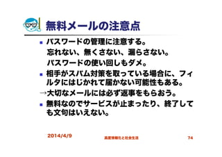 2014/4/9 高度情報化と社会生活 74
無料メールの注意点
パスワードの管理に注意する。
忘れない、無くさない、漏らさない。
パスワードの使い回しもダメ。
相手がスパム対策を取っている場合に、フィ
ルタにはじかれて届かない可能性もある。
→大切なメールには必ず返事をもらおう。
無料なのでサービスが止まったり、終了して
も文句はいえない。
 