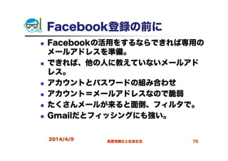 Facebook登録の前に
Facebookの活用をするならできれば専用の
メールアドレスを準備。
できれば、他の人に教えていないメールアド
レス。
アカウントとパスワードの組み合わせ
アカウント＝メールアドレスなので脆弱
たくさんメールが来ると面倒、フィルタで。
Gmailだとフィッシングにも強い。
2014/4/9 高度情報化と社会生活 75
 