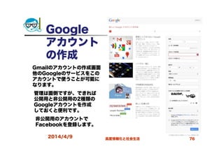 Google
アカウント
の作成
2014/4/9 高度情報化と社会生活 76
Gmailのアカウントの作成画面
他のGoogleのサービスをこの
アカウントで使うことが可能に
なります。
管理は面倒ですが、できれば
公開用と非公開用の2種類の
Googleアカウントを作成
しておくと便利です。
非公開用のアカウントで
Facebookを登録します。
 
