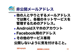 非公開メールアドレス
他の人とやりとするメールアドレス
では無く、各種のネットサービスを
管理するためのアドレス。
Androidスマホのアカウント
Facebook用のアドレス
その他のサービス専用
公開しないように気を付けること。
2014/4/9 高度情報化と社会生活 77
 