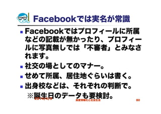 Facebookでは実名が常識
Facebookではプロフィールに所属
などの記載が無かったり、プロフィー
ルに写真無しでは「不審者」とみなさ
れます。
社交の場としてのマナー。
せめて所属、居住地ぐらいは書く。
出身校などは、それぞれの判断で。
※誕生日のデータも要検討。2014/4/9 高度情報化と社会生活 80
 
