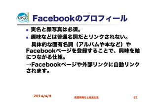 Facebookのプロフィール
実名と顔写真は必須。
趣味などは普通名詞だとリンクされない。
具体的な固有名詞（アルバムや本など）や
Facebookページを登録することで、興味を軸
につながる仕組。
→Facebookページや外部リンクに自動リンク
されます。
2014/4/9 高度情報化と社会生活 82
 