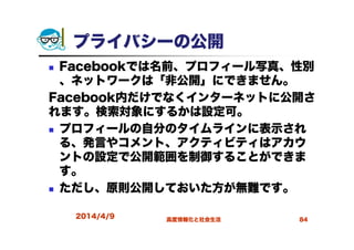 プライバシーの公開
Facebookでは名前、プロフィール写真、性別
、ネットワークは「非公開」にできません。
Facebook内だけでなくインターネットに公開さ
れます。検索対象にするかは設定可。
プロフィールの自分のタイムラインに表示され
る、発言やコメント、アクティビティはアカウ
ントの設定で公開範囲を制御することができま
す。
ただし、原則公開しておいた方が無難です。
2014/4/9 高度情報化と社会生活 84
 