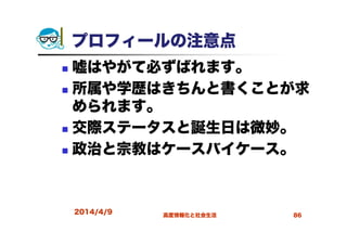 プロフィールの注意点
嘘はやがて必ずばれます。
所属や学歴はきちんと書くことが求
められます。
交際ステータスと誕生日は微妙。
政治と宗教はケースバイケース。
2014/4/9 高度情報化と社会生活 86
 