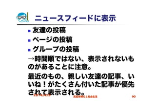 ニュースフィードに表示
友達の投稿
ページの投稿
グループの投稿
→時間順ではない、表示されないも
のがあることに注意。
最近のもの、親しい友達の記事、い
いね！がたくさん付いた記事が優先
されて表示される。2014/4/9 高度情報化と社会生活 90
 