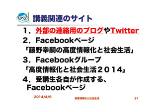 講義関連のサイト
１．外部の連絡用のブログやTwitter
２．Facebookページ
「藤野幸嗣の高度情報化と社会生活」
３．Facebookグループ
「高度情報化と社会生活２０１4」
４．受講生各自が作成する、
Facebookページ
2014/4/9 高度情報化と社会生活 91
 
