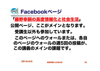 Facebookページ
「藤野幸嗣の高度情報化と社会生活」
公開ページ、ここがメインとなります。
受講生以外も参加しています。
このページへのウォールまたは、各自
のページのウォールの週5回の投稿が、
この講義のメインの課題です。
2014/4/9 高度情報化と社会生活 92
 