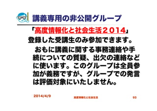 講義専用の非公開グループ
「高度情報化と社会生活２０14」
登録した受講生のみ参加できます。
おもに講義に関する事務連絡や手
続についての質疑、出欠の連絡など
に使います。このグループは全員参
加が義務ですが、グループでの発言
は評価対象にいたしません。
2014/4/9 高度情報化と社会生活 93
 
