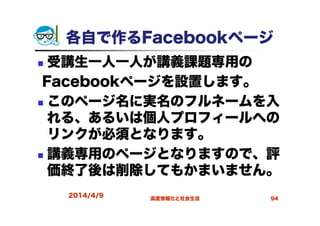 各自で作るFacebookページ
受講生一人一人が講義課題専用の
Facebookページを設置します。
このページ名に実名のフルネームを入
れる、あるいは個人プロフィールへの
リンクが必須となります。
講義専用のページとなりますので、評
価終了後は削除してもかまいません。
2014/4/9 高度情報化と社会生活 94
 