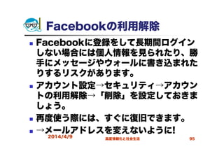 Facebookの利用解除
Facebookに登録をして長期間ログイン
しない場合には個人情報を見られたり、勝
手にメッセージやウォールに書き込まれた
りするリスクがあります。
アカウント設定→セキュリティ→アカウン
トの利用解除→「削除」を設定しておきま
しょう。
再度使う際には、すぐに復旧できます。
→メールアドレスを変えないように!
2014/4/9 高度情報化と社会生活 95
 