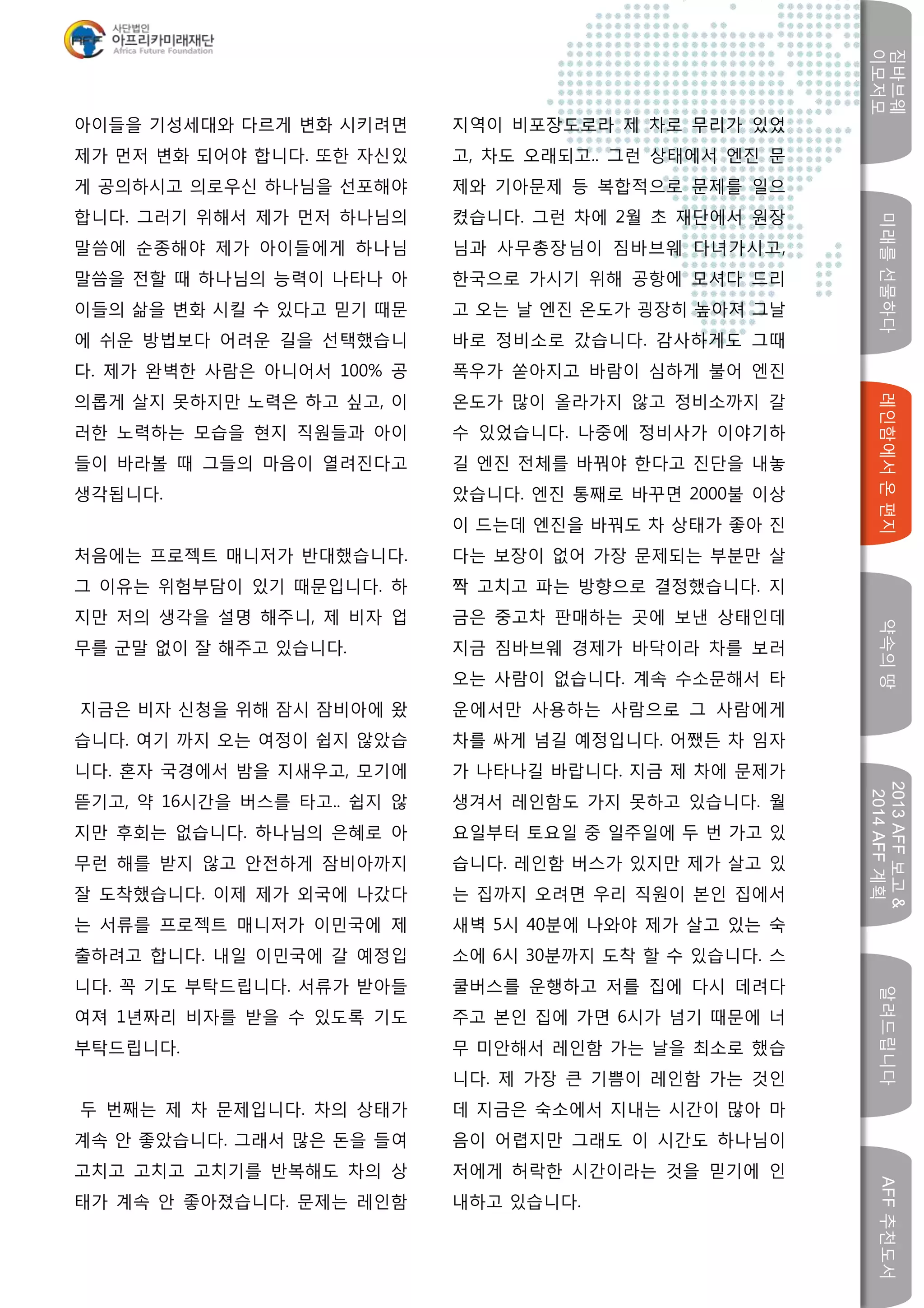 미래를선물하다레인함에서온편지
짐바브웨
이모저모
약속의땅
2013AFF보고&
2014AFF계획
알려드립니다AFF추천도서
w
아이들을 기성세대와 다르게 변화 시키려면
제가 먼저 변화 되어야 합니다. 또한 자신있
게 공의하시고 의로우신 하나님을 선포해야
합니다. 그러기 위해서 제가 먼저 하나님의
말씀에 순종해야 제가 아이들에게 하나님
말씀을 전할 때 하나님의 능력이 나타나 아
이들의 삶을 변화 시킬 수 있다고 믿기 때문
에 쉬운 방법보다 어려운 길을 선택했습니
다. 제가 완벽한 사람은 아니어서 100% 공
의롭게 살지 못하지만 노력은 하고 싶고, 이
러한 노력하는 모습을 현지 직원들과 아이
들이 바라볼 때 그들의 마음이 열려진다고
생각됩니다.
처음에는 프로젝트 매니저가 반대했습니다.
그 이유는 위험부담이 있기 때문입니다. 하
지만 저의 생각을 설명 해주니, 제 비자 업
무를 군말 없이 잘 해주고 있습니다.
지금은 비자 신청을 위해 잠시 잠비아에 왔
습니다. 여기 까지 오는 여정이 쉽지 않았습
니다. 혼자 국경에서 밤을 지새우고, 모기에
뜯기고, 약 16시간을 버스를 타고.. 쉽지 않
지만 후회는 없습니다. 하나님의 은혜로 아
무런 해를 받지 않고 안전하게 잠비아까지
잘 도착했습니다. 이제 제가 외국에 나갔다
는 서류를 프로젝트 매니저가 이민국에 제
출하려고 합니다. 내일 이민국에 갈 예정입
니다. 꼭 기도 부탁드립니다. 서류가 받아들
여져 1년짜리 비자를 받을 수 있도록 기도
부탁드립니다.
두 번째는 제 차 문제입니다. 차의 상태가
계속 안 좋았습니다. 그래서 많은 돈을 들여
고치고 고치고 고치기를 반복해도 차의 상
태가 계속 안 좋아졌습니다. 문제는 레인함
지역이 비포장도로라 제 차로 무리가 있었
고, 차도 오래되고.. 그런 상태에서 엔진 문
제와 기아문제 등 복합적으로 문제를 일으
켰습니다. 그런 차에 2월 초 재단에서 원장
님과 사무총장님이 짐바브웨 다녀가시고,
한국으로 가시기 위해 공항에 모셔다 드리
고 오는 날 엔진 온도가 굉장히 높아져 그날
바로 정비소로 갔습니다. 감사하게도 그때
폭우가 쏟아지고 바람이 심하게 불어 엔진
온도가 많이 올라가지 않고 정비소까지 갈
수 있었습니다. 나중에 정비사가 이야기하
길 엔진 전체를 바꿔야 한다고 진단을 내놓
았습니다. 엔진 통째로 바꾸면 2000불 이상
이 드는데 엔진을 바꿔도 차 상태가 좋아 진
다는 보장이 없어 가장 문제되는 부분만 살
짝 고치고 파는 방향으로 결정했습니다. 지
금은 중고차 판매하는 곳에 보낸 상태인데
지금 짐바브웨 경제가 바닥이라 차를 보러
오는 사람이 없습니다. 계속 수소문해서 타
운에서만 사용하는 사람으로 그 사람에게
차를 싸게 넘길 예정입니다. 어쨌든 차 임자
가 나타나길 바랍니다. 지금 제 차에 문제가
생겨서 레인함도 가지 못하고 있습니다. 월
요일부터 토요일 중 일주일에 두 번 가고 있
습니다. 레인함 버스가 있지만 제가 살고 있
는 집까지 오려면 우리 직원이 본인 집에서
새벽 5시 40분에 나와야 제가 살고 있는 숙
소에 6시 30분까지 도착 할 수 있습니다. 스
쿨버스를 운행하고 저를 집에 다시 데려다
주고 본인 집에 가면 6시가 넘기 때문에 너
무 미안해서 레인함 가는 날을 최소로 했습
니다. 제 가장 큰 기쁨이 레인함 가는 것인
데 지금은 숙소에서 지내는 시간이 많아 마
음이 어렵지만 그래도 이 시간도 하나님이
저에게 허락한 시간이라는 것을 믿기에 인
내하고 있습니다.
 