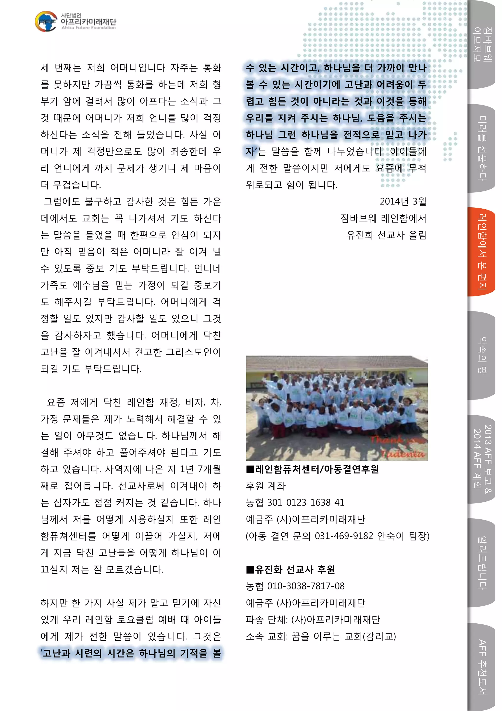 미래를선물하다레인함에서온편지
짐바브웨
이모저모
약속의땅
2013AFF보고&
2014AFF계획
알려드립니다AFF추천도서
w
세 번째는 저희 어머니입니다 자주는 통화
를 못하지만 가끔씩 통화를 하는데 저희 형
부가 암에 걸려서 많이 아프다는 소식과 그
것 때문에 어머니가 저희 언니를 많이 걱정
하신다는 소식을 전해 들었습니다. 사실 어
머니가 제 걱정만으로도 많이 죄송한데 우
리 언니에게 까지 문제가 생기니 제 마음이
더 무겁습니다.
그럼에도 불구하고 감사한 것은 힘든 가운
데에서도 교회는 꼭 나가셔서 기도 하신다
는 말씀을 들었을 때 한편으로 안심이 되지
만 아직 믿음이 적은 어머니라 잘 이겨 낼
수 있도록 중보 기도 부탁드립니다. 언니네
가족도 예수님을 믿는 가정이 되길 중보기
도 해주시길 부탁드립니다. 어머니에게 걱
정할 일도 있지만 감사할 일도 있으니 그것
을 감사하자고 했습니다. 어머니에게 닥친
고난을 잘 이겨내셔서 견고한 그리스도인이
되길 기도 부탁드립니다.
요즘 저에게 닥친 레인함 재정, 비자, 차,
가정 문제들은 제가 노력해서 해결할 수 있
는 일이 아무것도 없습니다. 하나님께서 해
결해 주셔야 하고 풀어주셔야 된다고 기도
하고 있습니다. 사역지에 나온 지 1년 7개월
째로 접어듭니다. 선교사로써 이겨내야 하
는 십자가도 점점 커지는 것 같습니다. 하나
님께서 저를 어떻게 사용하실지 또한 레인
함퓨쳐센터를 어떻게 이끌어 가실지, 저에
게 지금 닥친 고난들을 어떻게 하나님이 이
끄실지 저는 잘 모르겠습니다.
하지만 한 가지 사실 제가 알고 믿기에 자신
있게 우리 레인함 토요클럽 예배 때 아이들
에게 제가 전한 말씀이 있습니다. 그것은
‘고난과 시련의 시간은 하나님의 기적을 볼
수 있는 시간이고, 하나님을 더 가까이 만나
볼 수 있는 시간이기에 고난과 어려움이 두
렵고 힘든 것이 아니라는 것과 이것을 통해
우리를 지켜 주시는 하나님, 도움을 주시는
하나님 그런 하나님을 전적으로 믿고 나가
자’는 말씀을 함께 나누었습니다. 아이들에
게 전한 말씀이지만 저에게도 요즘에 무척
위로되고 힘이 됩니다.
2014년 3월
짐바브웨 레인함에서
유진화 선교사 올림
■레인함퓨처센터/아동결연후원
후원 계좌
농협 301-0123-1638-41
예금주 (사)아프리카미래재단
(아동 결연 문의 031-469-9182 안숙이 팀장)
■유진화 선교사 후원
농협 010-3038-7817-08
예금주 (사)아프리카미래재단
파송 단체: (사)아프리카미래재단
소속 교회: 꿈을 이루는 교회(감리교)
 