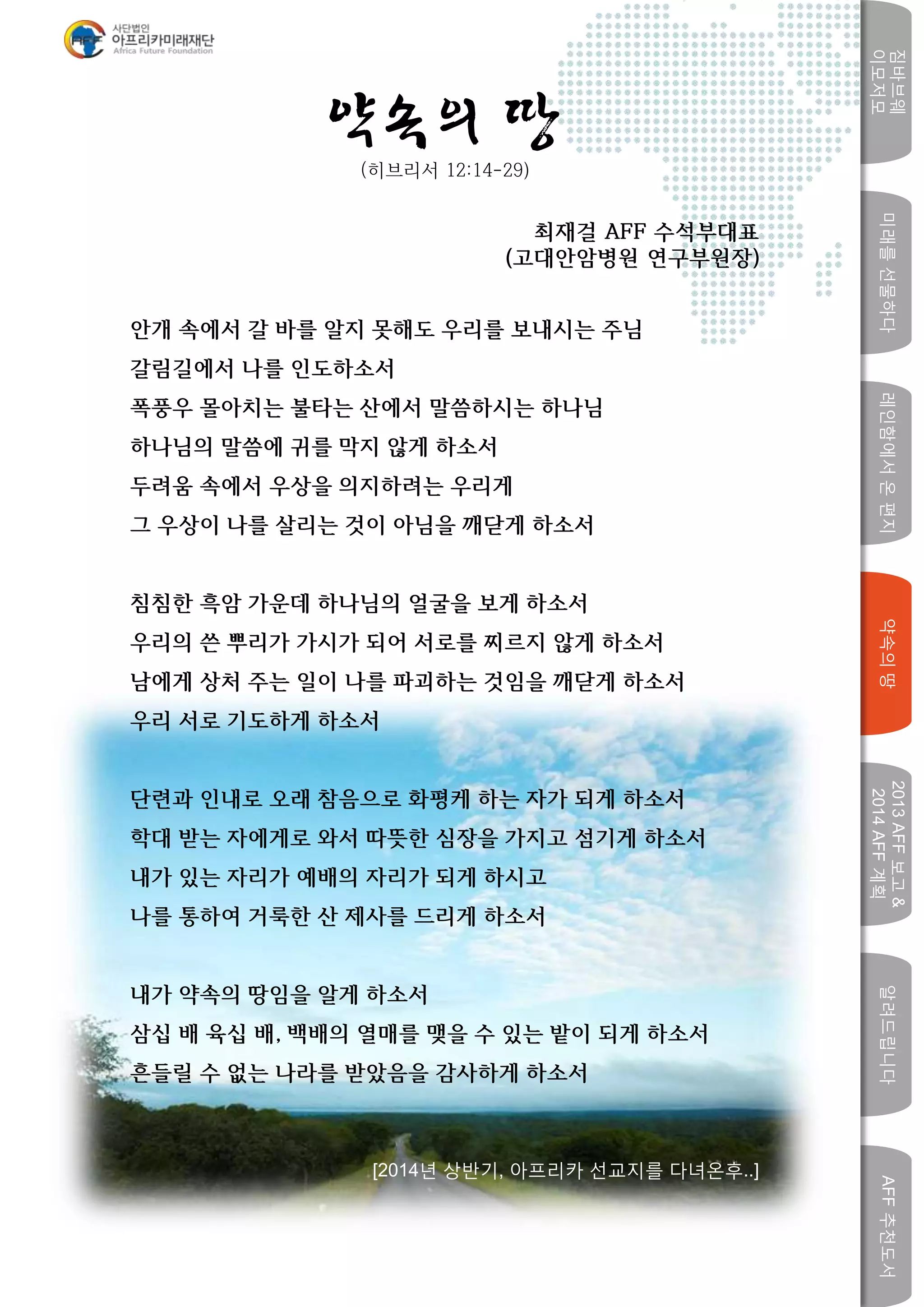 미래를선물하다레인함에서온편지
짐바브웨
이모저모
약속의땅
2013AFF보고&
2014AFF계획
알려드립니다AFF추천도서
w
약속의 땅(히브리서 12:14-29)
최재걸 AFF 수석부대표
(고대안암병원 연구부원장)
안개 속에서 갈 바를 알지 못해도 우리를 보내시는 주님
갈림길에서 나를 인도하소서
폭풍우 몰아치는 불타는 산에서 말씀하시는 하나님
하나님의 말씀에 귀를 막지 않게 하소서
두려움 속에서 우상을 의지하려는 우리게
그 우상이 나를 살리는 것이 아님을 깨닫게 하소서
침침한 흑암 가운데 하나님의 얼굴을 보게 하소서
우리의 쓴 뿌리가 가시가 되어 서로를 찌르지 않게 하소서
남에게 상처 주는 일이 나를 파괴하는 것임을 깨닫게 하소서
우리 서로 기도하게 하소서
단련과 인내로 오래 참음으로 화평케 하는 자가 되게 하소서
학대 받는 자에게로 와서 따뜻한 심장을 가지고 섬기게 하소서
내가 있는 자리가 예배의 자리가 되게 하시고
나를 통하여 거룩한 산 제사를 드리게 하소서
내가 약속의 땅임을 알게 하소서
삼십 배 육십 배, 백배의 열매를 맺을 수 있는 밭이 되게 하소서
흔들릴 수 없는 나라를 받았음을 감사하게 하소서
[2014년 상반기, 아프리카 선교지를 다녀온후..]
 