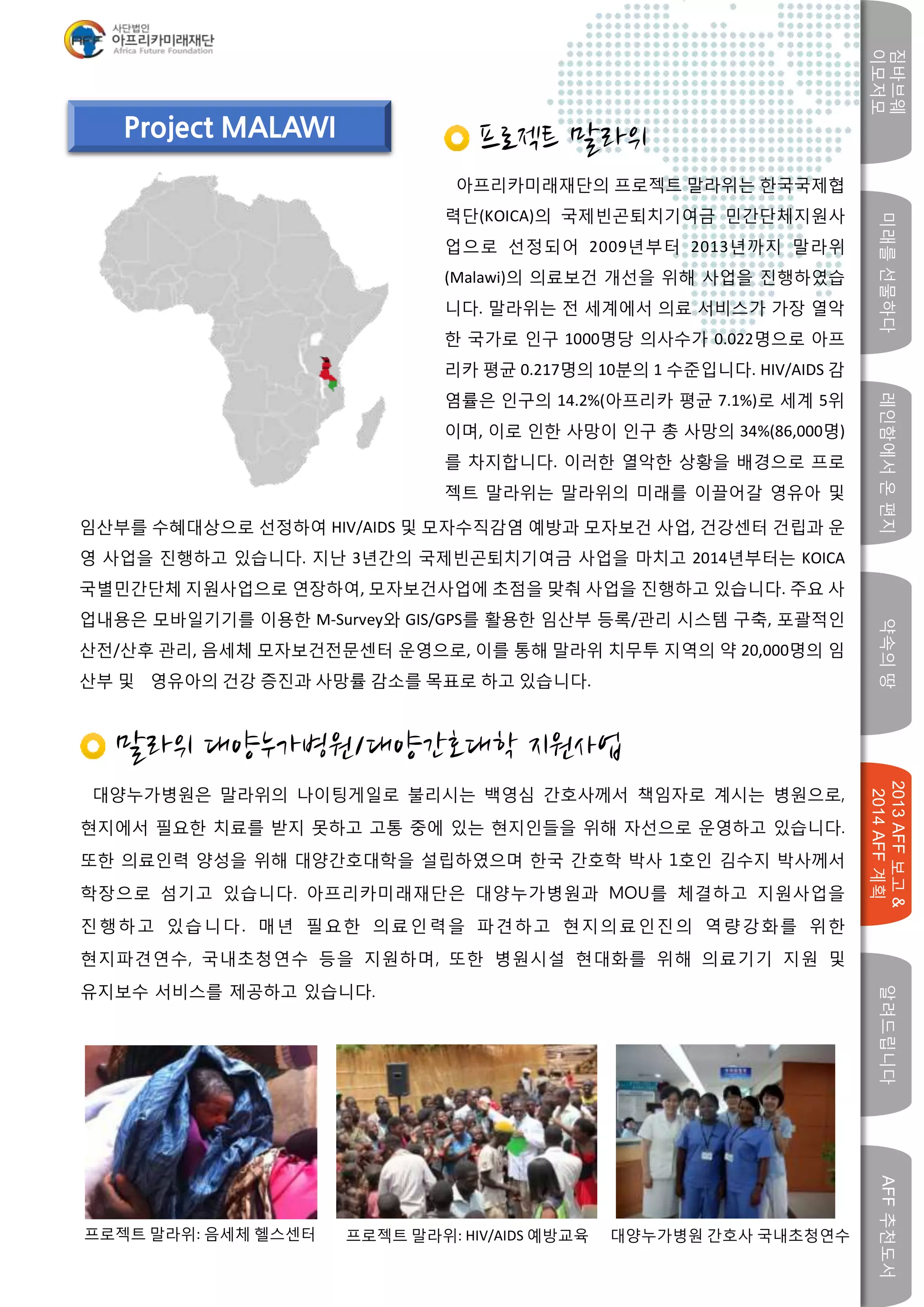 미래를선물하다레인함에서온편지
짐바브웨
이모저모
약속의땅
2013AFF보고&
2014AFF계획
알려드립니다AFF추천도서
w
Project MALAWI
프로젝트 말라위
아프리카미래재단의 프로젝트 말라위는 한국국제협
력단(KOICA)의 국제빈곤퇴치기여금 민간단체지원사
업으로 선정되어 2009년부터 2013년까지 말라위
(Malawi)의 의료보건 개선을 위해 사업을 진행하였습
니다. 말라위는 전 세계에서 의료 서비스가 가장 열악
한 국가로 인구 1000명당 의사수가 0.022명으로 아프
리카 평균 0.217명의 10분의 1 수준입니다. HIV/AIDS 감
염률은 인구의 14.2%(아프리카 평균 7.1%)로 세계 5위
이며, 이로 인한 사망이 인구 총 사망의 34%(86,000명)
를 차지합니다. 이러한 열악한 상황을 배경으로 프로
젝트 말라위는 말라위의 미래를 이끌어갈 영유아 및
임산부를 수혜대상으로 선정하여 HIV/AIDS 및 모자수직감염 예방과 모자보건 사업, 건강센터 건립과 운
영 사업을 진행하고 있습니다. 지난 3년간의 국제빈곤퇴치기여금 사업을 마치고 2014년부터는 KOICA
국별민간단체 지원사업으로 연장하여, 모자보건사업에 초점을 맞춰 사업을 진행하고 있습니다. 주요 사
업내용은 모바일기기를 이용한 M-Survey와 GIS/GPS를 활용한 임산부 등록/관리 시스템 구축, 포괄적인
산전/산후 관리, 음세체 모자보건전문센터 운영으로, 이를 통해 말라위 치무투 지역의 약 20,000명의 임
산부 및 영유아의 건강 증진과 사망률 감소를 목표로 하고 있습니다.
말라위 대양누가병원/대양간호대학 지원사업
대양누가병원은 말라위의 나이팅게일로 불리시는 백영심 간호사께서 책임자로 계시는 병원으로,
현지에서 필요한 치료를 받지 못하고 고통 중에 있는 현지인들을 위해 자선으로 운영하고 있습니다.
또한 의료인력 양성을 위해 대양간호대학을 설립하였으며 한국 간호학 박사 1호인 김수지 박사께서
학장으로 섬기고 있습니다. 아프리카미래재단은 대양누가병원과 MOU를 체결하고 지원사업을
진행하고 있습니다. 매년 필요한 의료인력을 파견하고 현지의료인진의 역량강화를 위한
현지파견연수, 국내초청연수 등을 지원하며, 또한 병원시설 현대화를 위해 의료기기 지원 및
유지보수 서비스를 제공하고 있습니다.
프로젝트 말라위: 음세체 헬스센터 프로젝트 말라위: HIV/AIDS 예방교육 대양누가병원 간호사 국내초청연수
 