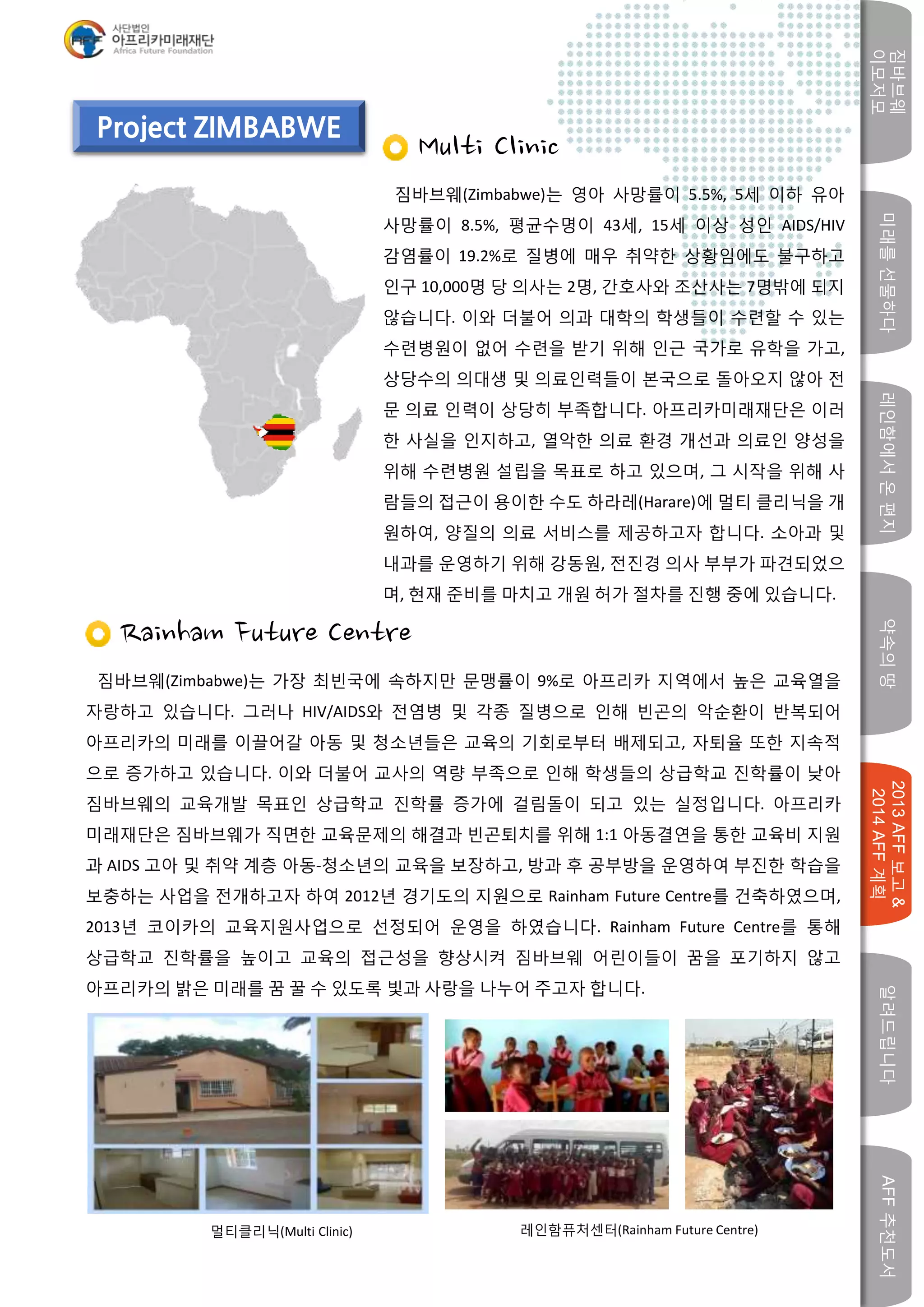 미래를선물하다레인함에서온편지
짐바브웨
이모저모
약속의땅
2013AFF보고&
2014AFF계획
알려드립니다AFF추천도서
w
Project ZIMBABWE
Multi Clinic
짐바브웨(Zimbabwe)는 영아 사망률이 5.5%, 5세 이하 유아
사망률이 8.5%, 평균수명이 43세, 15세 이상 성인 AIDS/HIV
감염률이 19.2%로 질병에 매우 취약한 상황임에도 불구하고
인구 10,000명 당 의사는 2명, 간호사와 조산사는 7명밖에 되지
않습니다. 이와 더불어 의과 대학의 학생들이 수련할 수 있는
수련병원이 없어 수련을 받기 위해 인근 국가로 유학을 가고,
상당수의 의대생 및 의료인력들이 본국으로 돌아오지 않아 전
문 의료 인력이 상당히 부족합니다. 아프리카미래재단은 이러
한 사실을 인지하고, 열악한 의료 환경 개선과 의료인 양성을
위해 수련병원 설립을 목표로 하고 있으며, 그 시작을 위해 사
람들의 접근이 용이한 수도 하라레(Harare)에 멀티 클리닉을 개
원하여, 양질의 의료 서비스를 제공하고자 합니다. 소아과 및
내과를 운영하기 위해 강동원, 전진경 의사 부부가 파견되었으
며, 현재 준비를 마치고 개원 허가 절차를 진행 중에 있습니다.
Rainham Future Centre
짐바브웨(Zimbabwe)는 가장 최빈국에 속하지만 문맹률이 9%로 아프리카 지역에서 높은 교육열을
자랑하고 있습니다. 그러나 HIV/AIDS와 전염병 및 각종 질병으로 인해 빈곤의 악순환이 반복되어
아프리카의 미래를 이끌어갈 아동 및 청소년들은 교육의 기회로부터 배제되고, 자퇴율 또한 지속적
으로 증가하고 있습니다. 이와 더불어 교사의 역량 부족으로 인해 학생들의 상급학교 진학률이 낮아
짐바브웨의 교육개발 목표인 상급학교 진학률 증가에 걸림돌이 되고 있는 실정입니다. 아프리카
미래재단은 짐바브웨가 직면한 교육문제의 해결과 빈곤퇴치를 위해 1:1 아동결연을 통한 교육비 지원
과 AIDS 고아 및 취약 계층 아동-청소년의 교육을 보장하고, 방과 후 공부방을 운영하여 부진한 학습을
보충하는 사업을 전개하고자 하여 2012년 경기도의 지원으로 Rainham Future Centre를 건축하였으며,
2013년 코이카의 교육지원사업으로 선정되어 운영을 하였습니다. Rainham Future Centre를 통해
상급학교 진학률을 높이고 교육의 접근성을 향상시켜 짐바브웨 어린이들이 꿈을 포기하지 않고
아프리카의 밝은 미래를 꿈 꿀 수 있도록 빛과 사랑을 나누어 주고자 합니다.
레인함퓨처센터(Rainham Future Centre)멀티클리닉(Multi Clinic)
 