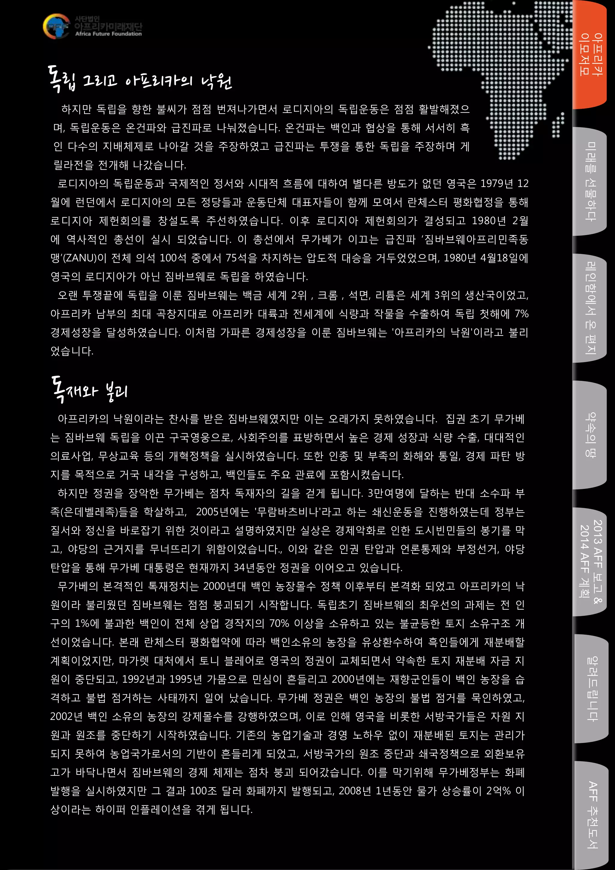 미래를선물하다레인함에서온편지
아프리카
이모저모
약속의땅
2013AFF보고&
2014AFF계획
알려드립니다AFF추천도서
독재와 붕괴
하지만 독립을 향한 불씨가 점점 번져나가면서 로디지아의 독립운동은 점점 활발해졌으
며, 독립운동은 온건파와 급진파로 나눠졌습니다. 온건파는 백인과 협상을 통해 서서히 흑
인 다수의 지배체제로 나아갈 것을 주장하였고 급진파는 투쟁을 통한 독립을 주장하며 게
릴라전을 전개해 나갔습니다.
아프리카의 낙원이라는 찬사를 받은 짐바브웨였지만 이는 오래가지 못하였습니다. 집권 초기 무가베
는 짐바브웨 독립을 이끈 구국영웅으로, 사회주의를 표방하면서 높은 경제 성장과 식량 수출, 대대적인
의료사업, 무상교육 등의 개혁정책을 실시하였습니다. 또한 인종 및 부족의 화해와 통일, 경제 파탄 방
지를 목적으로 거국 내각을 구성하고, 백인들도 주요 관료에 포함시켰습니다.
하지만 정권을 장악한 무가베는 점차 독재자의 길을 걷게 됩니다. 3만여명에 달하는 반대 소수파 부
족(은데벨레족)들을 학살하고, 2005년에는 '무람바츠비나'라고 하는 쇄신운동을 진행하였는데 정부는
질서와 정신을 바로잡기 위한 것이라고 설명하였지만 실상은 경제악화로 인한 도시빈민들의 봉기를 막
고, 야당의 근거지를 무너뜨리기 위함이었습니다., 이와 같은 인권 탄압과 언론통제와 부정선거, 야당
탄압을 통해 무가베 대통령은 현재까지 34년동안 정권을 이어오고 있습니다.
무가베의 본격적인 톡재정치는 2000년대 백인 농장몰수 정책 이후부터 본격화 되었고 아프리카의 낙
원이라 불리웠던 짐바브웨는 점점 붕괴되기 시작합니다. 독립초기 짐바브웨의 최우선의 과제는 전 인
구의 1%에 불과한 백인이 전체 상업 경작지의 70% 이상을 소유하고 있는 불균등한 토지 소유구조 개
선이었습니다. 본래 란체스터 평화협약에 따라 백인소유의 농장을 유상환수하여 흑인들에게 재분배할
계획이었지만, 마가렛 대처에서 토니 블레어로 영국의 정권이 교체되면서 약속한 토지 재분배 자금 지
원이 중단되고, 1992년과 1995년 가뭄으로 민심이 흔들리고 2000년에는 재향군인들이 백인 농장을 습
격하고 불법 점거하는 사태까지 일어 났습니다. 무가베 정권은 백인 농장의 불법 점거를 묵인하였고,
2002년 백인 소유의 농장의 강제몰수를 강행하였으며, 이로 인해 영국을 비롯한 서방국가들은 자원 지
원과 원조를 중단하기 시작하였습니다. 기존의 농업기술과 경영 노하우 없이 재분배된 토지는 관리가
되지 못하여 농업국가로서의 기반이 흔들리게 되었고, 서방국가의 원조 중단과 쇄국정책으로 외환보유
고가 바닥나면서 짐바브웨의 경제 체제는 점차 붕괴 되어갔습니다. 이를 막기위해 무가베정부는 화폐
발행을 실시하였지만 그 결과 100조 달러 화폐까지 발행되고, 2008년 1년동안 물가 상승률이 2억% 이
상이라는 하이퍼 인플레이션을 겪게 됩니다.
로디지아의 독립운동과 국제적인 정서와 시대적 흐름에 대하여 별다른 방도가 없던 영국은 1979년 12
월에 런던에서 로디지아의 모든 정당들과 운동단체 대표자들이 함께 모여서 란체스터 평화협정을 통해
로디지아 제헌회의를 창설도록 주선하였습니다. 이후 로디지아 제헌회의가 결성되고 1980년 2월
에 역사적인 총선이 실시 되었습니다. 이 총선에서 무가베가 이끄는 급진파 ‘짐바브웨아프리민족동
맹’(ZANU)이 전체 의석 100석 중에서 75석을 차지하는 압도적 대승을 거두었었으며, 1980년 4월18일에
영국의 로디지아가 아닌 짐바브웨로 독립을 하였습니다.
오랜 투쟁끝에 독립을 이룬 짐바브웨는 백금 세계 2위 , 크롬 , 석면, 리튬은 세계 3위의 생산국이었고,
아프리카 남부의 최대 곡창지대로 아프리카 대륙과 전세계에 식량과 작물을 수출하여 독립 첫해에 7%
경제성장을 달성하였습니다. 이처럼 가파른 경제성장을 이룬 짐바브웨는 '아프리카의 낙원'이라고 불리
었습니다.
독립 그리고 아프리카의 낙원
 