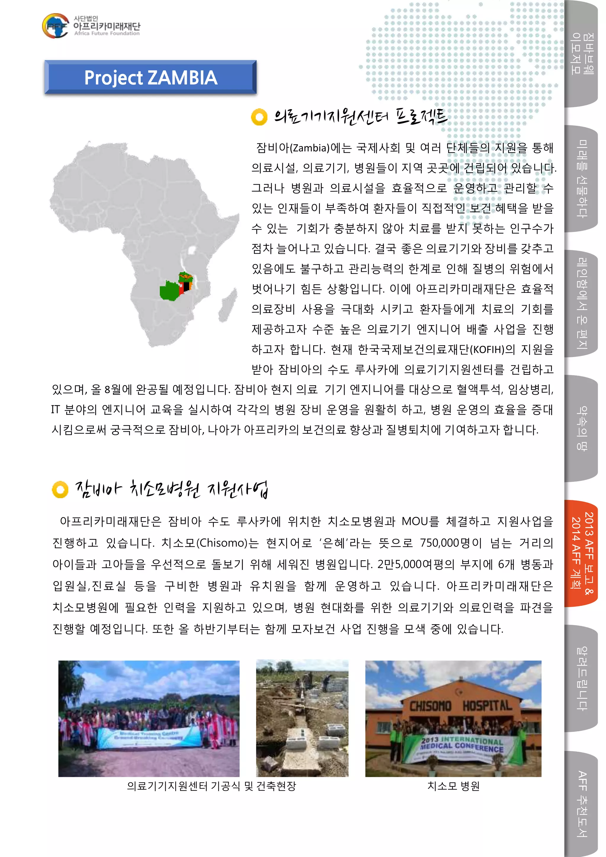 미래를선물하다레인함에서온편지
짐바브웨
이모저모
약속의땅
2013AFF보고&
2014AFF계획
알려드립니다AFF추천도서
w
Project ZAMBIA
의료기기지원센터 프로젝트
잠비아(Zambia)에는 국제사회 및 여러 단체들의 지원을 통해
의료시설, 의료기기, 병원들이 지역 곳곳에 건립되어 있습니다.
그러나 병원과 의료시설을 효율적으로 운영하고 관리할 수
있는 인재들이 부족하여 환자들이 직접적인 보건 혜택을 받을
수 있는 기회가 충분하지 않아 치료를 받지 못하는 인구수가
점차 늘어나고 있습니다. 결국 좋은 의료기기와 장비를 갖추고
있음에도 불구하고 관리능력의 한계로 인해 질병의 위험에서
벗어나기 힘든 상황입니다. 이에 아프리카미래재단은 효율적
의료장비 사용을 극대화 시키고 환자들에게 치료의 기회를
제공하고자 수준 높은 의료기기 엔지니어 배출 사업을 진행
하고자 합니다. 현재 한국국제보건의료재단(KOFIH)의 지원을
받아 잠비아의 수도 루사카에 의료기기지원센터를 건립하고
잠비아 치소모병원 지원사업
아프리카미래재단은 잠비아 수도 루사카에 위치한 치소모병원과 MOU를 체결하고 지원사업을
진행하고 있습니다. 치소모(Chisomo)는 현지어로 ‘은혜’라는 뜻으로 750,000명이 넘는 거리의
아이들과 고아들을 우선적으로 돌보기 위해 세워진 병원입니다. 2만5,000여평의 부지에 6개 병동과
입원실,진료실 등을 구비한 병원과 유치원을 함께 운영하고 있습니다. 아프리카미래재단은
치소모병원에 필요한 인력을 지원하고 있으며, 병원 현대화를 위한 의료기기와 의료인력을 파견을
진행할 예정입니다. 또한 올 하반기부터는 함께 모자보건 사업 진행을 모색 중에 있습니다.
있으며, 올 8월에 완공될 예정입니다. 잠비아 현지 의료 기기 엔지니어를 대상으로 혈액투석, 임상병리,
IT 분야의 엔지니어 교육을 실시하여 각각의 병원 장비 운영을 원활히 하고, 병원 운영의 효율을 증대
시킴으로써 궁극적으로 잠비아, 나아가 아프리카의 보건의료 향상과 질병퇴치에 기여하고자 합니다.
의료기기지원센터 기공식 및 건축현장 치소모 병원
 