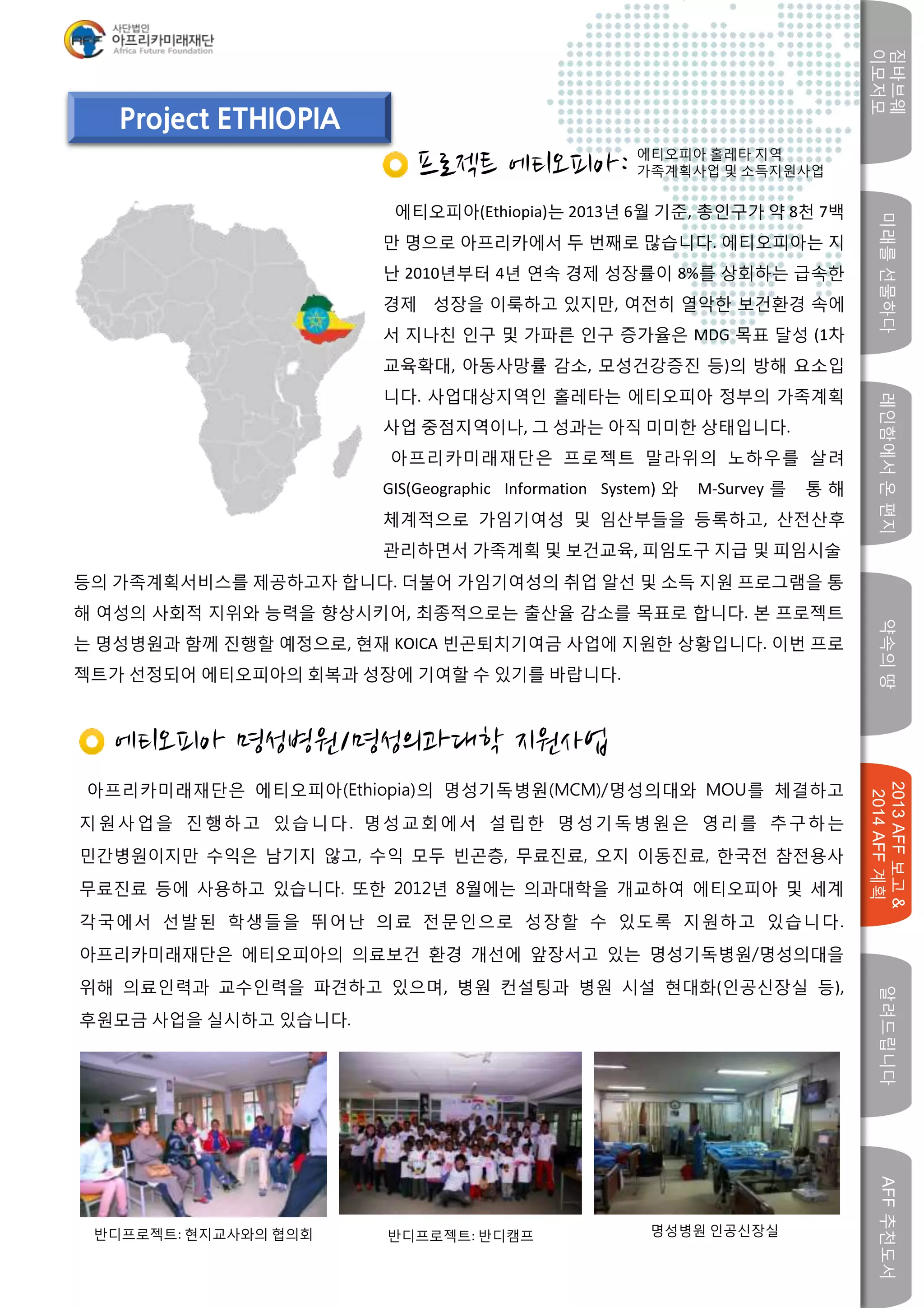 미래를선물하다레인함에서온편지
짐바브웨
이모저모
약속의땅
2013AFF보고&
2014AFF계획
알려드립니다AFF추천도서
w
Project ETHIOPIA
프로젝트 에티오피아:
에티오피아(Ethiopia)는 2013년 6월 기준, 총인구가 약 8천 7백
만 명으로 아프리카에서 두 번째로 많습니다. 에티오피아는 지
난 2010년부터 4년 연속 경제 성장률이 8%를 상회하는 급속한
경제 성장을 이룩하고 있지만, 여전히 열악한 보건환경 속에
서 지나친 인구 및 가파른 인구 증가율은 MDG 목표 달성 (1차
교육확대, 아동사망률 감소, 모성건강증진 등)의 방해 요소입
니다. 사업대상지역인 홀레타는 에티오피아 정부의 가족계획
사업 중점지역이나, 그 성과는 아직 미미한 상태입니다.
아프리카미래재단은 프로젝트 말라위의 노하우를 살려
GIS(Geographic Information System) 와 M-Survey 를 통 해
체계적으로 가임기여성 및 임산부들을 등록하고, 산전산후
관리하면서 가족계획 및 보건교육, 피임도구 지급 및 피임시술
에티오피아 명성병원/명성의과대학 지원사업
아프리카미래재단은 에티오피아(Ethiopia)의 명성기독병원(MCM)/명성의대와 MOU를 체결하고
지원사업을 진행하고 있습니다. 명성교회에서 설립한 명성기독병원은 영리를 추구하는
민간병원이지만 수익은 남기지 않고, 수익 모두 빈곤층, 무료진료, 오지 이동진료, 한국전 참전용사
무료진료 등에 사용하고 있습니다. 또한 2012년 8월에는 의과대학을 개교하여 에티오피아 및 세계
각국에서 선발된 학생들을 뛰어난 의료 전문인으로 성장할 수 있도록 지원하고 있습니다.
아프리카미래재단은 에티오피아의 의료보건 환경 개선에 앞장서고 있는 명성기독병원/명성의대을
위해 의료인력과 교수인력을 파견하고 있으며, 병원 컨설팅과 병원 시설 현대화(인공신장실 등),
후원모금 사업을 실시하고 있습니다.
반디프로젝트: 현지교사와의 협의회 반디프로젝트: 반디캠프 명성병원 인공신장실
에티오피아 홀레타 지역
가족계획사업 및 소득지원사업
등의 가족계획서비스를 제공하고자 합니다. 더불어 가임기여성의 취업 알선 및 소득 지원 프로그램을 통
해 여성의 사회적 지위와 능력을 향상시키어, 최종적으로는 출산율 감소를 목표로 합니다. 본 프로젝트
는 명성병원과 함께 진행할 예정으로, 현재 KOICA 빈곤퇴치기여금 사업에 지원한 상황입니다. 이번 프로
젝트가 선정되어 에티오피아의 회복과 성장에 기여할 수 있기를 바랍니다.
 