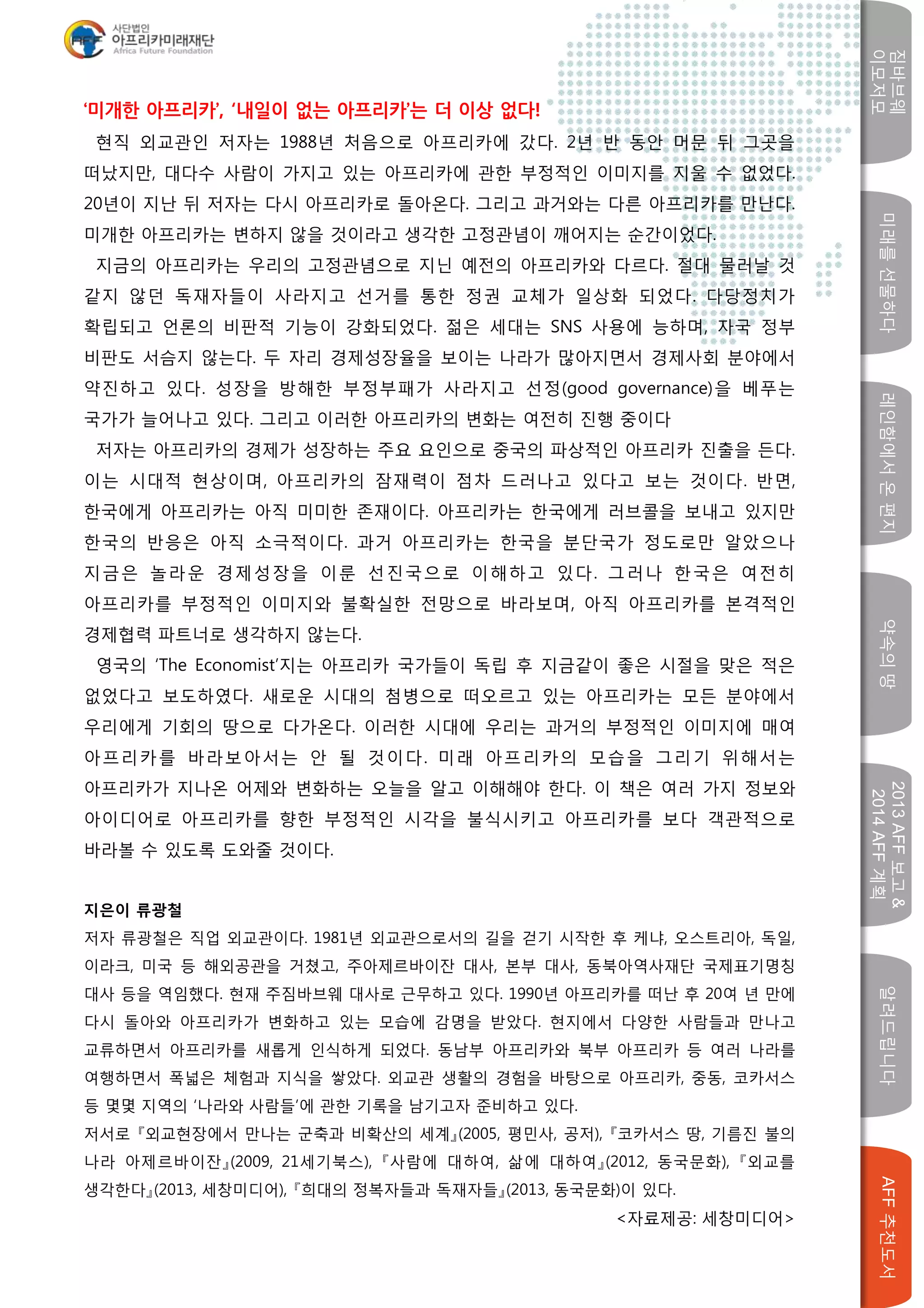 미래를선물하다레인함에서온편지
짐바브웨
이모저모
약속의땅
2013AFF보고&
2014AFF계획
알려드립니다AFF추천도서
w
‘미개한 아프리카’, ‘내일이 없는 아프리카’는 더 이상 없다!
현직 외교관인 저자는 1988년 처음으로 아프리카에 갔다. 2년 반 동안 머문 뒤 그곳을
떠났지만, 대다수 사람이 가지고 있는 아프리카에 관한 부정적인 이미지를 지울 수 없었다.
20년이 지난 뒤 저자는 다시 아프리카로 돌아온다. 그리고 과거와는 다른 아프리카를 만난다.
미개한 아프리카는 변하지 않을 것이라고 생각한 고정관념이 깨어지는 순간이었다.
지금의 아프리카는 우리의 고정관념으로 지닌 예전의 아프리카와 다르다. 절대 물러날 것
같지 않던 독재자들이 사라지고 선거를 통한 정권 교체가 일상화 되었다. 다당정치가
확립되고 언론의 비판적 기능이 강화되었다. 젊은 세대는 SNS 사용에 능하며, 자국 정부
비판도 서슴지 않는다. 두 자리 경제성장율을 보이는 나라가 많아지면서 경제사회 분야에서
약진하고 있다. 성장을 방해한 부정부패가 사라지고 선정(good governance)을 베푸는
국가가 늘어나고 있다. 그리고 이러한 아프리카의 변화는 여전히 진행 중이다
저자는 아프리카의 경제가 성장하는 주요 요인으로 중국의 파상적인 아프리카 진출을 든다.
이는 시대적 현상이며, 아프리카의 잠재력이 점차 드러나고 있다고 보는 것이다. 반면,
한국에게 아프리카는 아직 미미한 존재이다. 아프리카는 한국에게 러브콜을 보내고 있지만
한국의 반응은 아직 소극적이다. 과거 아프리카는 한국을 분단국가 정도로만 알았으나
지금은 놀라운 경제성장을 이룬 선진국으로 이해하고 있다. 그러나 한국은 여전히
아프리카를 부정적인 이미지와 불확실한 전망으로 바라보며, 아직 아프리카를 본격적인
경제협력 파트너로 생각하지 않는다.
영국의 ‘The Economist’지는 아프리카 국가들이 독립 후 지금같이 좋은 시절을 맞은 적은
없었다고 보도하였다. 새로운 시대의 첨병으로 떠오르고 있는 아프리카는 모든 분야에서
우리에게 기회의 땅으로 다가온다. 이러한 시대에 우리는 과거의 부정적인 이미지에 매여
아프리카를 바라보아서는 안 될 것이다. 미래 아프리카의 모습을 그리기 위해서는
아프리카가 지나온 어제와 변화하는 오늘을 알고 이해해야 한다. 이 책은 여러 가지 정보와
아이디어로 아프리카를 향한 부정적인 시각을 불식시키고 아프리카를 보다 객관적으로
바라볼 수 있도록 도와줄 것이다.
지은이 류광철
저자 류광철은 직업 외교관이다. 1981년 외교관으로서의 길을 걷기 시작한 후 케냐, 오스트리아, 독일,
이라크, 미국 등 해외공관을 거쳤고, 주아제르바이잔 대사, 본부 대사, 동북아역사재단 국제표기명칭
대사 등을 역임했다. 현재 주짐바브웨 대사로 근무하고 있다. 1990년 아프리카를 떠난 후 20여 년 만에
다시 돌아와 아프리카가 변화하고 있는 모습에 감명을 받았다. 현지에서 다양한 사람들과 만나고
교류하면서 아프리카를 새롭게 인식하게 되었다. 동남부 아프리카와 북부 아프리카 등 여러 나라를
여행하면서 폭넓은 체험과 지식을 쌓았다. 외교관 생활의 경험을 바탕으로 아프리카, 중동, 코카서스
등 몇몇 지역의 ‘나라와 사람들’에 관한 기록을 남기고자 준비하고 있다.
저서로 『외교현장에서 만나는 군축과 비확산의 세계』(2005, 평민사, 공저), 『코카서스 땅, 기름진 불의
나라 아제르바이잔』(2009, 21세기북스), 『사람에 대하여, 삶에 대하여』(2012, 동국문화), 『외교를
생각한다』(2013, 세창미디어), 『희대의 정복자들과 독재자들』(2013, 동국문화)이 있다.
<자료제공: 세창미디어>
 