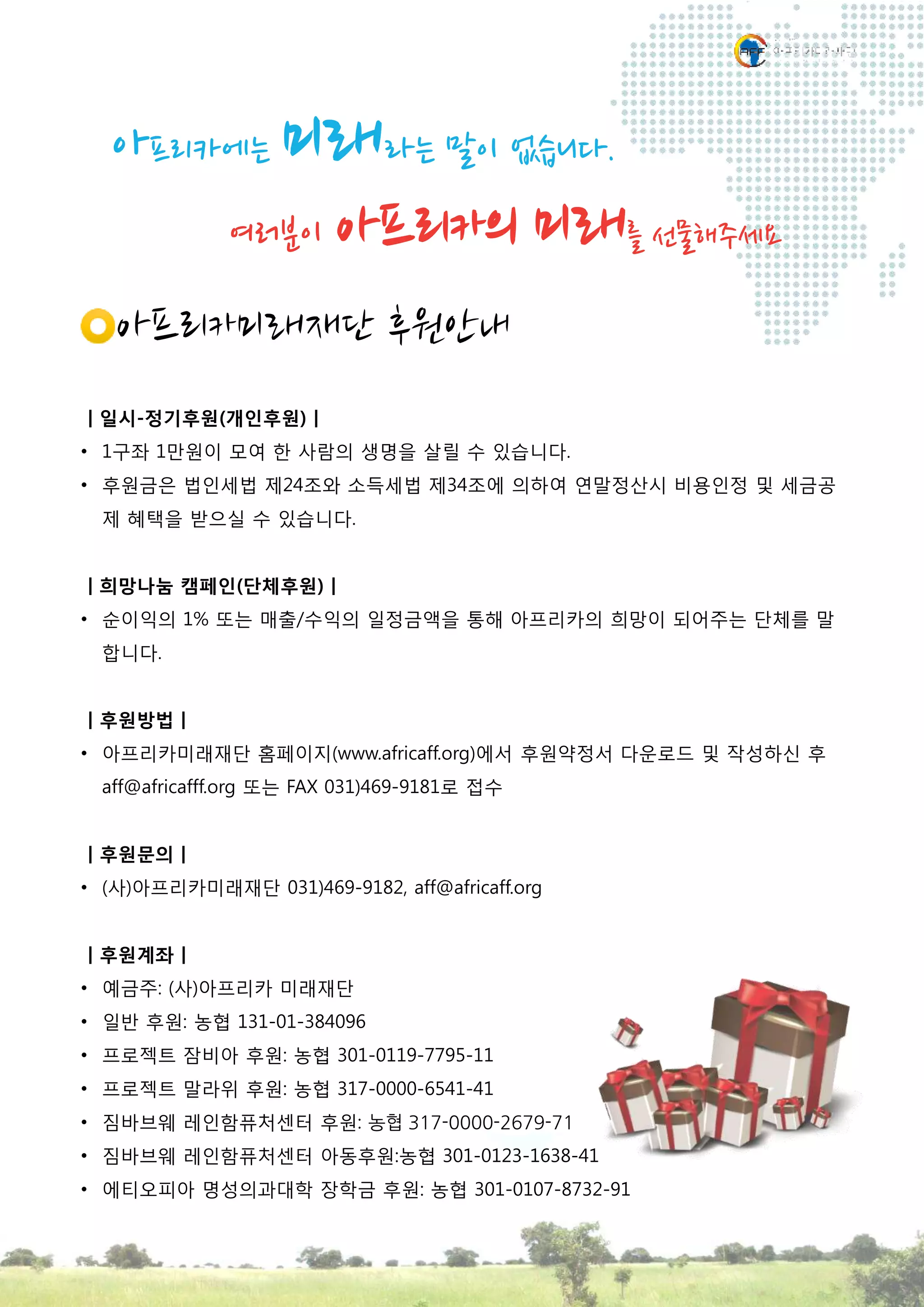 아프리카미래재단 후원안내
ㅣ일시-정기후원(개인후원)ㅣ
• 1구좌 1만원이 모여 한 사람의 생명을 살릴 수 있습니다.
• 후원금은 법인세법 제24조와 소득세법 제34조에 의하여 연말정산시 비용인정 및 세금공
제 혜택을 받으실 수 있습니다.
ㅣ희망나눔 캠페인(단체후원)ㅣ
• 순이익의 1% 또는 매출/수익의 일정금액을 통해 아프리카의 희망이 되어주는 단체를 말
합니다.
ㅣ후원방법ㅣ
• 아프리카미래재단 홈페이지(www.africaff.org)에서 후원약정서 다운로드 및 작성하신 후
aff@africafff.org 또는 FAX 031)469-9181로 접수
ㅣ후원문의ㅣ
• (사)아프리카미래재단 031)469-9182, aff@africaff.org
ㅣ후원계좌ㅣ
• 예금주: (사)아프리카 미래재단
• 일반 후원: 농협 131-01-384096
• 프로젝트 잠비아 후원: 농협 301-0119-7795-11
• 프로젝트 말라위 후원: 농협 317-0000-6541-41
• 짐바브웨 레인함퓨처센터 후원: 농협 317-0000-2679-71
• 짐바브웨 레인함퓨처센터 아동후원:농협 301-0123-1638-41
• 에티오피아 명성의과대학 장학금 후원: 농협 301-0107-8732-91
아프리카에는 미래라는 말이 없습니다.
여러분이 아프리카의 미래를 선물해주세요
 
