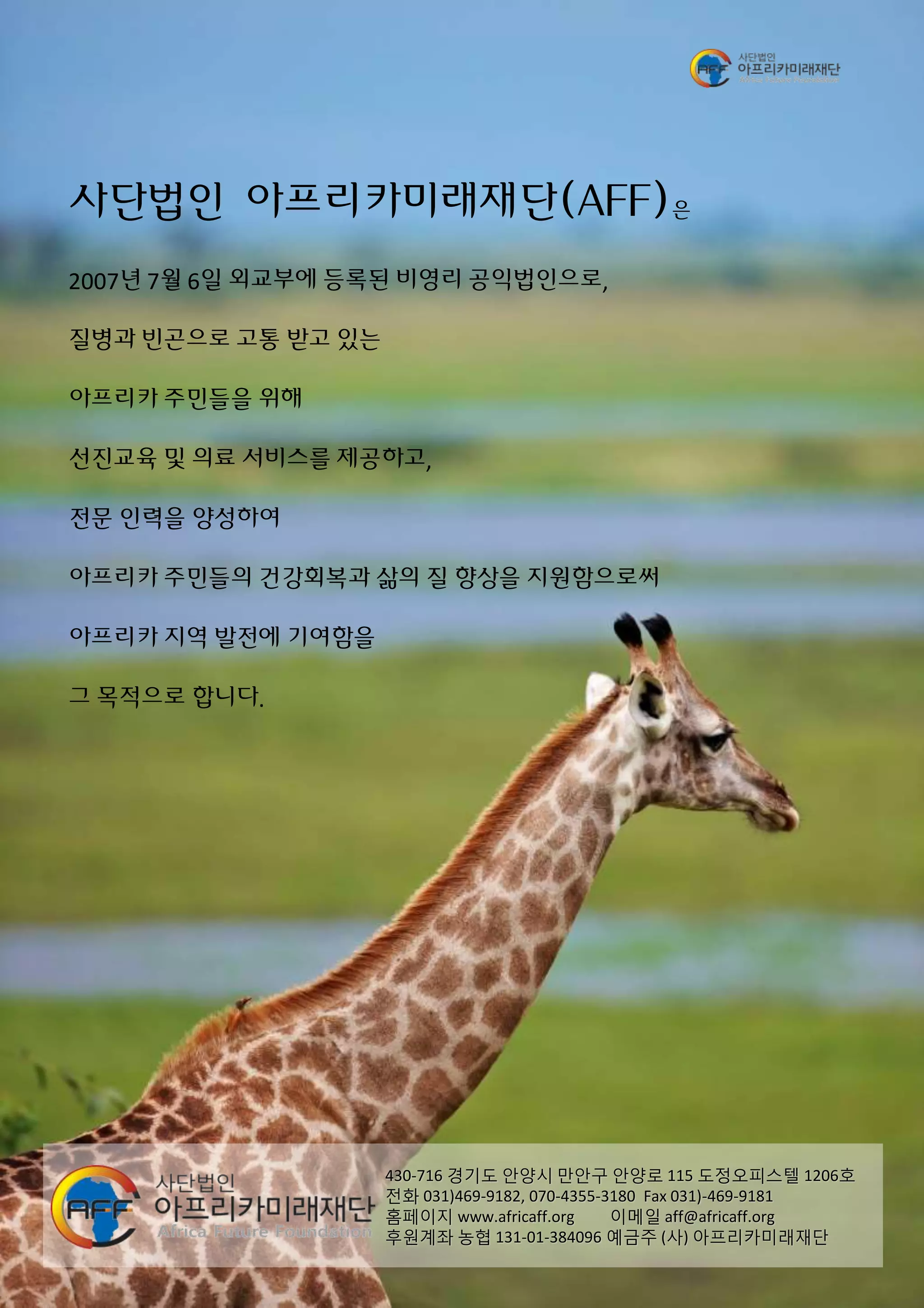 사단법인 아프리카미래재단(AFF)은
2007년 7월 6일 외교부에 등록된 비영리 공익법인으로,
질병과 빈곤으로 고통 받고 있는
아프리카 주민들을 위해
선진교육 및 의료 서비스를 제공하고,
전문 인력을 양성하여
아프리카 주민들의 건강회복과 삶의 질 향상을 지원함으로써
아프리카 지역 발전에 기여함을
그 목적으로 합니다.
430-716 경기도 안양시 만안구 안양로 115 도정오피스텔 1206호
전화 031)469-9182, 070-4355-3180 Fax 031)-469-9181
홈페이지 www.africaff.org 이메일 aff@africaff.org
후원계좌 농협 131-01-384096 예금주 (사) 아프리카미래재단
 