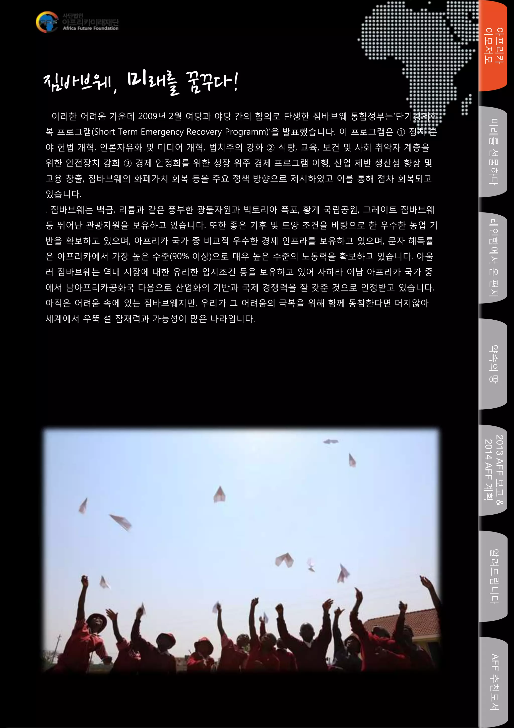 미래를선물하다레인함에서온편지
아프리카
이모저모
약속의땅
2013AFF보고&
2014AFF계획
알려드립니다AFF추천도서
이러한 어려움 가운데 2009년 2월 여당과 야당 간의 합의로 탄생한 짐바브웨 통합정부는‘단기경제회
복 프로그램(Short Term Emergency Recovery Programm)’을 발표했습니다. 이 프로그램은 ① 정치 분
야 헌법 개혁, 언론자유화 및 미디어 개혁, 법치주의 강화 ② 식량, 교육, 보건 및 사회 취약자 계층을
위한 안전장치 강화 ③ 경제 안정화를 위한 성장 위주 경제 프로그램 이행, 산업 제반 생산성 향상 및
고용 창출, 짐바브웨의 화폐가치 회복 등을 주요 정책 방향으로 제시하였고 이를 통해 점차 회복되고
있습니다.
. 짐바브웨는 백금, 리튬과 같은 풍부한 광물자원과 빅토리아 폭포, 황게 국립공원, 그레이트 짐바브웨
등 뛰어난 관광자원을 보유하고 있습니다. 또한 좋은 기후 및 토양 조건을 바탕으로 한 우수한 농업 기
반을 확보하고 있으며, 아프리카 국가 중 비교적 우수한 경제 인프라를 보유하고 있으며, 문자 해독률
은 아프리카에서 가장 높은 수준(90% 이상)으로 매우 높은 수준의 노동력을 확보하고 있습니다. 아울
러 짐바브웨는 역내 시장에 대한 유리한 입지조건 등을 보유하고 있어 사하라 이남 아프리카 국가 중
에서 남아프리카공화국 다음으로 산업화의 기반과 국제 경쟁력을 잘 갖춘 것으로 인정받고 있습니다.
아직은 어려움 속에 있는 짐바브웨지만, 우리가 그 어려움의 극복을 위해 함께 동참한다면 머지않아
세계에서 우뚝 설 잠재력과 가능성이 많은 나라입니다.
짐바브웨, 미래를 꿈꾸다!
 