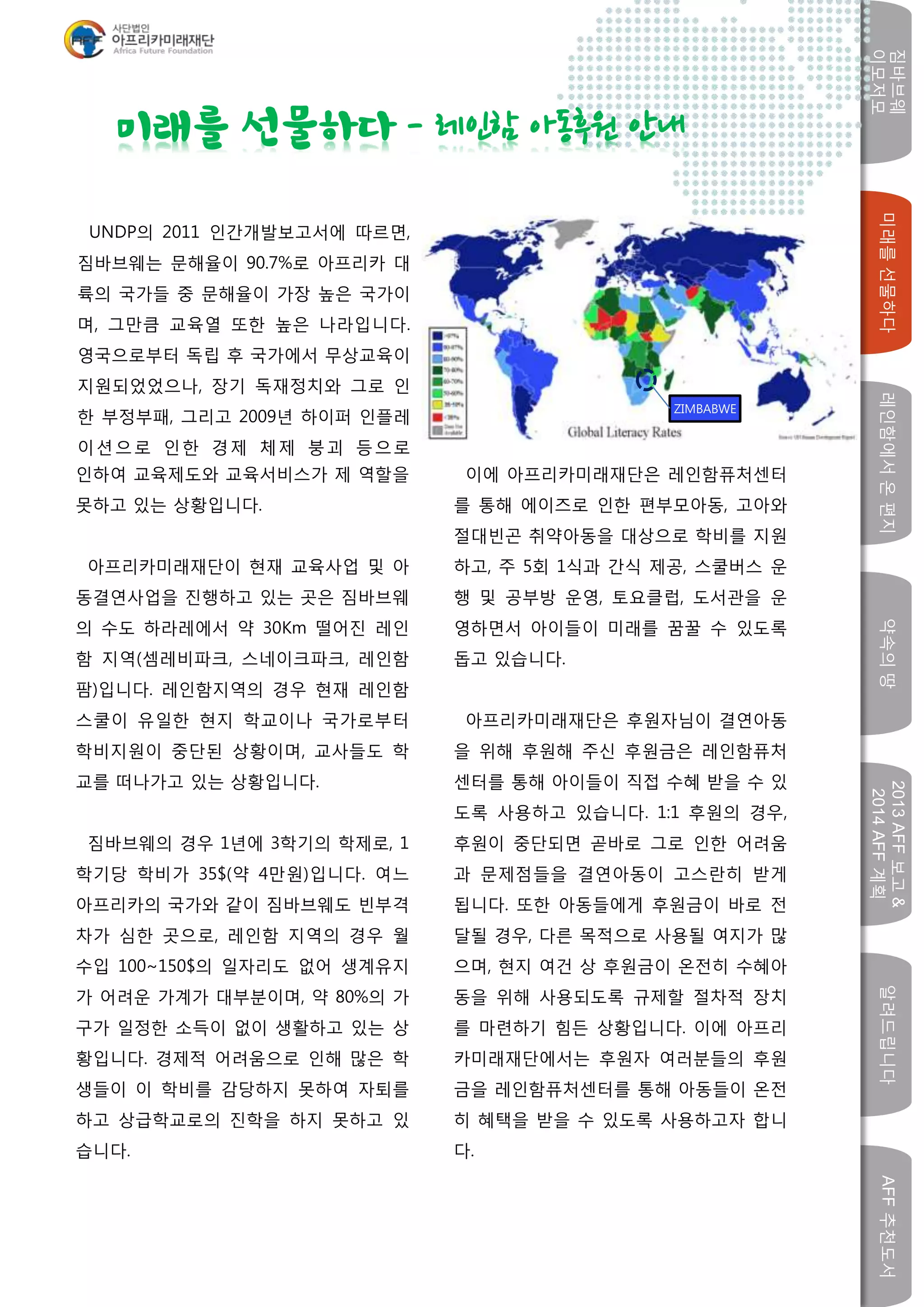 짐바브웨
이모저모
미래를선물하다레인함에서온편지약속의땅
2013AFF보고&
2014AFF계획
알려드립니다AFF추천도서
w
인하여 교육제도와 교육서비스가 제 역할을
못하고 있는 상황입니다.
아프리카미래재단이 현재 교육사업 및 아
동결연사업을 진행하고 있는 곳은 짐바브웨
의 수도 하라레에서 약 30Km 떨어진 레인
함 지역(셈레비파크, 스네이크파크, 레인함
팜)입니다. 레인함지역의 경우 현재 레인함
스쿨이 유일한 현지 학교이나 국가로부터
학비지원이 중단된 상황이며, 교사들도 학
교를 떠나가고 있는 상황입니다.
짐바브웨의 경우 1년에 3학기의 학제로, 1
학기당 학비가 35$(약 4만원)입니다. 여느
아프리카의 국가와 같이 짐바브웨도 빈부격
차가 심한 곳으로, 레인함 지역의 경우 월
수입 100~150$의 일자리도 없어 생계유지
가 어려운 가계가 대부분이며, 약 80%의 가
구가 일정한 소득이 없이 생활하고 있는 상
황입니다. 경제적 어려움으로 인해 많은 학
생들이 이 학비를 감당하지 못하여 자퇴를
하고 상급학교로의 진학을 하지 못하고 있
습니다.
이에 아프리카미래재단은 레인함퓨처센터
를 통해 에이즈로 인한 편부모아동, 고아와
절대빈곤 취약아동을 대상으로 학비를 지원
하고, 주 5회 1식과 간식 제공, 스쿨버스 운
행 및 공부방 운영, 토요클럽, 도서관을 운
영하면서 아이들이 미래를 꿈꿀 수 있도록
돕고 있습니다.
아프리카미래재단은 후원자님이 결연아동
을 위해 후원해 주신 후원금은 레인함퓨처
센터를 통해 아이들이 직접 수혜 받을 수 있
도록 사용하고 있습니다. 1:1 후원의 경우,
후원이 중단되면 곧바로 그로 인한 어려움
과 문제점들을 결연아동이 고스란히 받게
됩니다. 또한 아동들에게 후원금이 바로 전
달될 경우, 다른 목적으로 사용될 여지가 많
으며, 현지 여건 상 후원금이 온전히 수혜아
동을 위해 사용되도록 규제할 절차적 장치
를 마련하기 힘든 상황입니다. 이에 아프리
카미래재단에서는 후원자 여러분들의 후원
금을 레인함퓨처센터를 통해 아동들이 온전
히 혜택을 받을 수 있도록 사용하고자 합니
다.
미래를 선물하다 - 레인함 아동후원 안내
ZIMBABWE
UNDP의 2011 인간개발보고서에 따르면,
짐바브웨는 문해율이 90.7%로 아프리카 대
륙의 국가들 중 문해율이 가장 높은 국가이
며, 그만큼 교육열 또한 높은 나라입니다.
영국으로부터 독립 후 국가에서 무상교육이
지원되었었으나, 장기 독재정치와 그로 인
한 부정부패, 그리고 2009년 하이퍼 인플레
이션으로 인한 경제 체제 붕괴 등으로
 
