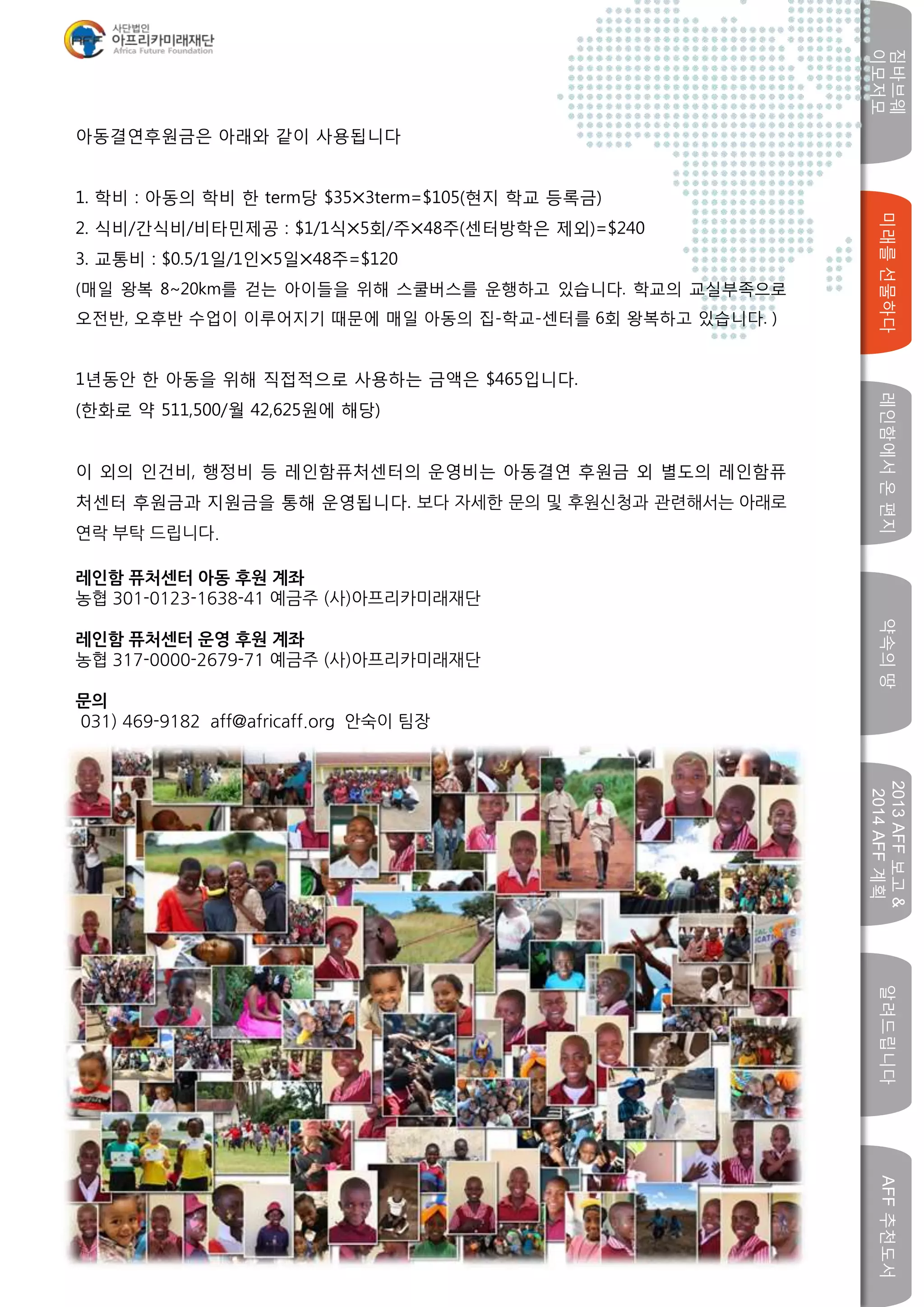 미래를선물하다레인함에서온편지
짐바브웨
이모저모
약속의땅
2013AFF보고&
2014AFF계획
알려드립니다AFF추천도서
w
아동결연후원금은 아래와 같이 사용됩니다
1. 학비 : 아동의 학비 한 term당 $35⨉3term=$105(현지 학교 등록금)
2. 식비/간식비/비타민제공 : $1/1식⨉5회/주⨉48주(센터방학은 제외)=$240
3. 교통비 : $0.5/1일/1인⨉5일⨉48주=$120
(매일 왕복 8~20km를 걷는 아이들을 위해 스쿨버스를 운행하고 있습니다. 학교의 교실부족으로
오전반, 오후반 수업이 이루어지기 때문에 매일 아동의 집-학교-센터를 6회 왕복하고 있습니다. )
1년동안 한 아동을 위해 직접적으로 사용하는 금액은 $465입니다.
(한화로 약 511,500/월 42,625원에 해당)
이 외의 인건비, 행정비 등 레인함퓨처센터의 운영비는 아동결연 후원금 외 별도의 레인함퓨
처센터 후원금과 지원금을 통해 운영됩니다. 보다 자세한 문의 및 후원신청과 관련해서는 아래로
연락 부탁 드립니다.
레인함 퓨처센터 아동 후원 계좌
농협 301-0123-1638-41 예금주 (사)아프리카미래재단
레인함 퓨처센터 운영 후원 계좌
농협 317-0000-2679-71 예금주 (사)아프리카미래재단
문의
031) 469-9182 aff@africaff.org 안숙이 팀장
 