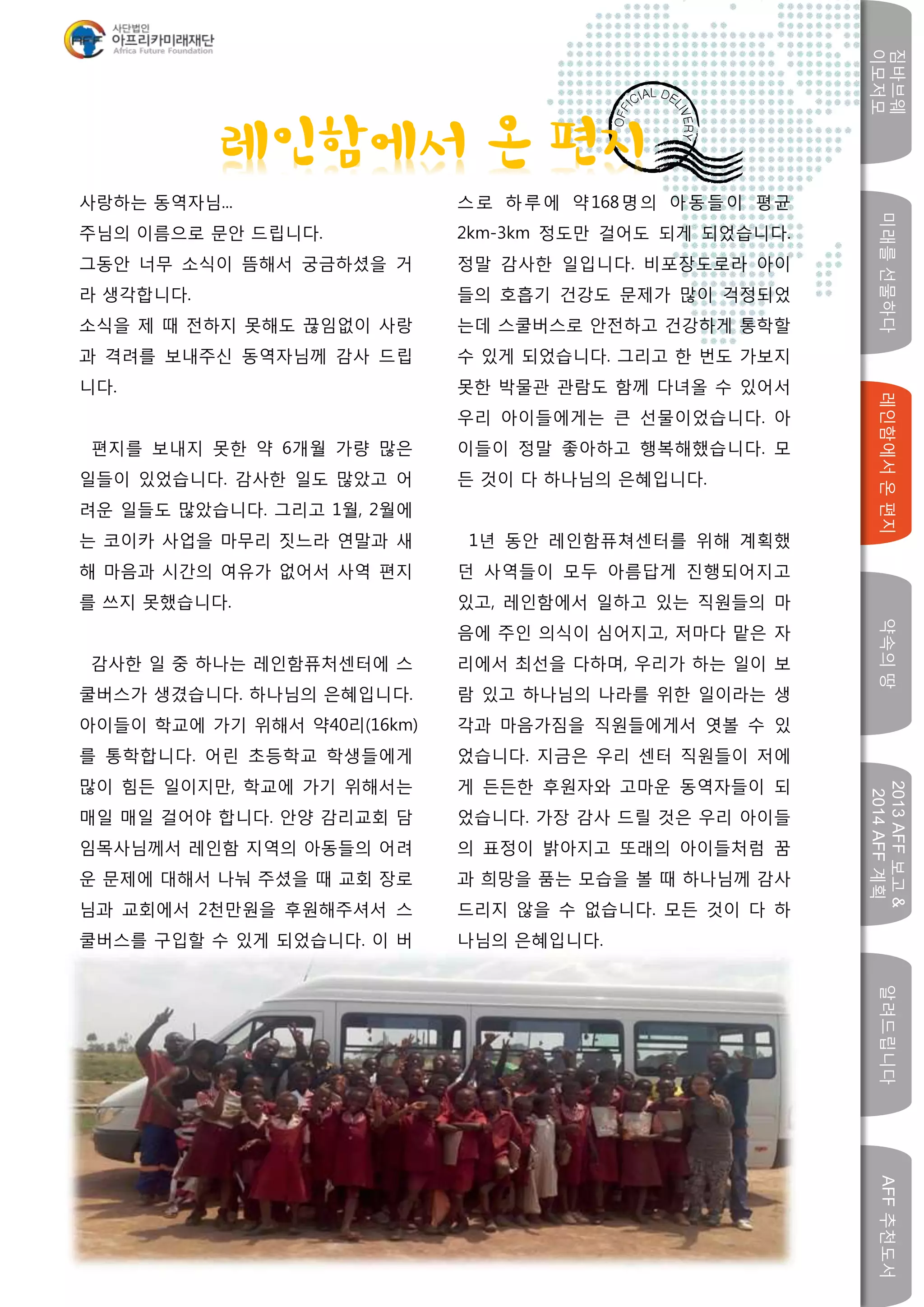 미래를선물하다레인함에서온편지
짐바브웨
이모저모
약속의땅
2013AFF보고&
2014AFF계획
알려드립니다AFF추천도서
w
사랑하는 동역자님...
주님의 이름으로 문안 드립니다.
그동안 너무 소식이 뜸해서 궁금하셨을 거
라 생각합니다.
소식을 제 때 전하지 못해도 끊임없이 사랑
과 격려를 보내주신 동역자님께 감사 드립
니다.
편지를 보내지 못한 약 6개월 가량 많은
일들이 있었습니다. 감사한 일도 많았고 어
려운 일들도 많았습니다. 그리고 1월, 2월에
는 코이카 사업을 마무리 짓느라 연말과 새
해 마음과 시간의 여유가 없어서 사역 편지
를 쓰지 못했습니다.
감사한 일 중 하나는 레인함퓨처센터에 스
쿨버스가 생겼습니다. 하나님의 은혜입니다.
아이들이 학교에 가기 위해서 약40리(16km)
를 통학합니다. 어린 초등학교 학생들에게
많이 힘든 일이지만, 학교에 가기 위해서는
매일 매일 걸어야 합니다. 안양 감리교회 담
임목사님께서 레인함 지역의 아동들의 어려
운 문제에 대해서 나눠 주셨을 때 교회 장로
님과 교회에서 2천만원을 후원해주셔서 스
쿨버스를 구입할 수 있게 되었습니다. 이 버
스로 하루에 약168명의 아동들이 평균
2km-3km 정도만 걸어도 되게 되었습니다.
정말 감사한 일입니다. 비포장도로라 아이
들의 호흡기 건강도 문제가 많이 걱정되었
는데 스쿨버스로 안전하고 건강하게 통학할
수 있게 되었습니다. 그리고 한 번도 가보지
못한 박물관 관람도 함께 다녀올 수 있어서
우리 아이들에게는 큰 선물이었습니다. 아
이들이 정말 좋아하고 행복해했습니다. 모
든 것이 다 하나님의 은혜입니다.
1년 동안 레인함퓨쳐센터를 위해 계획했
던 사역들이 모두 아름답게 진행되어지고
있고, 레인함에서 일하고 있는 직원들의 마
음에 주인 의식이 심어지고, 저마다 맡은 자
리에서 최선을 다하며, 우리가 하는 일이 보
람 있고 하나님의 나라를 위한 일이라는 생
각과 마음가짐을 직원들에게서 엿볼 수 있
었습니다. 지금은 우리 센터 직원들이 저에
게 든든한 후원자와 고마운 동역자들이 되
었습니다. 가장 감사 드릴 것은 우리 아이들
의 표정이 밝아지고 또래의 아이들처럼 꿈
과 희망을 품는 모습을 볼 때 하나님께 감사
드리지 않을 수 없습니다. 모든 것이 다 하
나님의 은혜입니다.
레인함에서 온 편지
 