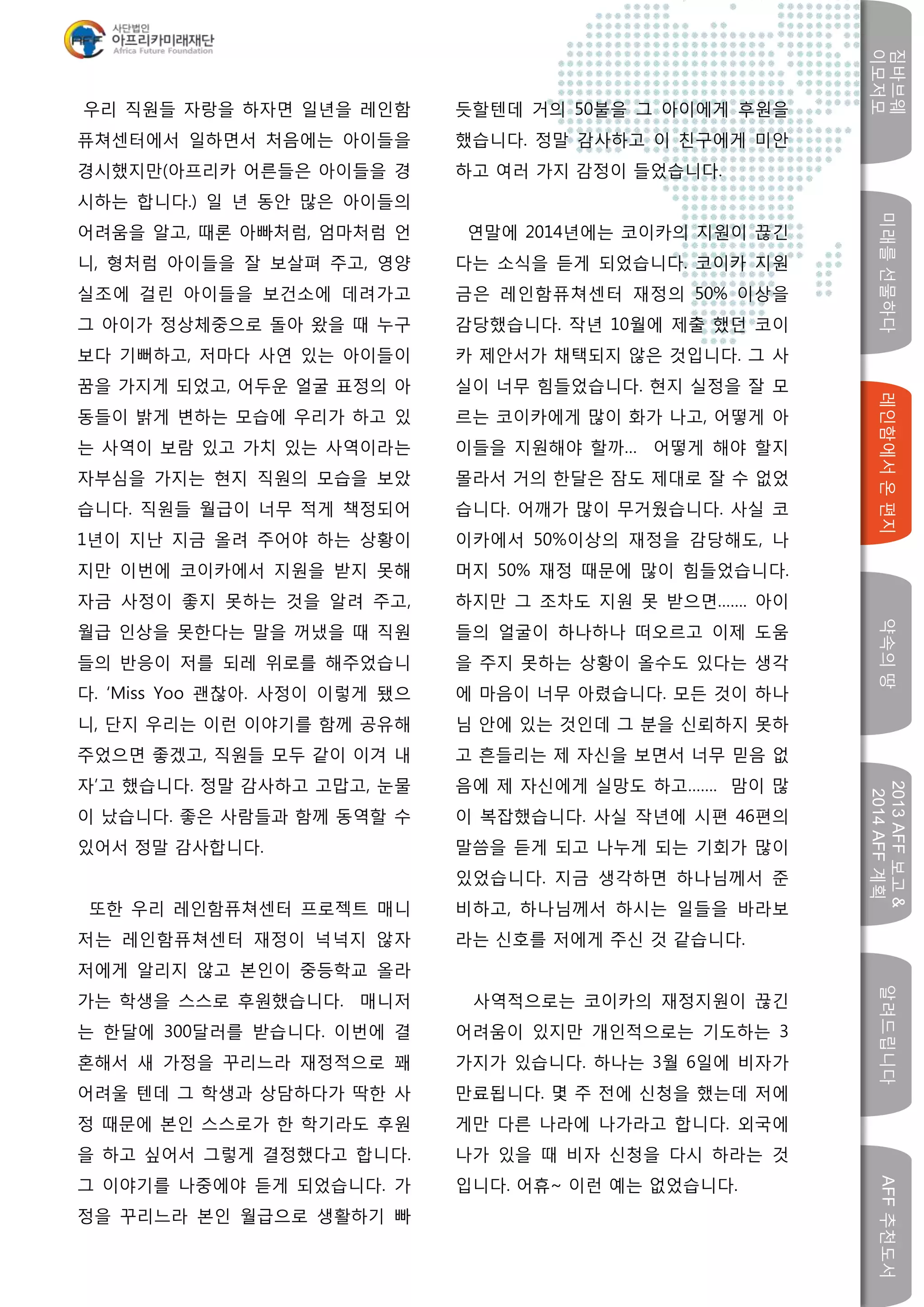 미래를선물하다레인함에서온편지
짐바브웨
이모저모
약속의땅
2013AFF보고&
2014AFF계획
알려드립니다AFF추천도서
w
우리 직원들 자랑을 하자면 일년을 레인함
퓨쳐센터에서 일하면서 처음에는 아이들을
경시했지만(아프리카 어른들은 아이들을 경
시하는 합니다.) 일 년 동안 많은 아이들의
어려움을 알고, 때론 아빠처럼, 엄마처럼 언
니, 형처럼 아이들을 잘 보살펴 주고, 영양
실조에 걸린 아이들을 보건소에 데려가고
그 아이가 정상체중으로 돌아 왔을 때 누구
보다 기뻐하고, 저마다 사연 있는 아이들이
꿈을 가지게 되었고, 어두운 얼굴 표정의 아
동들이 밝게 변하는 모습에 우리가 하고 있
는 사역이 보람 있고 가치 있는 사역이라는
자부심을 가지는 현지 직원의 모습을 보았
습니다. 직원들 월급이 너무 적게 책정되어
1년이 지난 지금 올려 주어야 하는 상황이
지만 이번에 코이카에서 지원을 받지 못해
자금 사정이 좋지 못하는 것을 알려 주고,
월급 인상을 못한다는 말을 꺼냈을 때 직원
들의 반응이 저를 되레 위로를 해주었습니
다. ‘Miss Yoo 괜찮아. 사정이 이렇게 됐으
니, 단지 우리는 이런 이야기를 함께 공유해
주었으면 좋겠고, 직원들 모두 같이 이겨 내
자’고 했습니다. 정말 감사하고 고맙고, 눈물
이 났습니다. 좋은 사람들과 함께 동역할 수
있어서 정말 감사합니다.
또한 우리 레인함퓨쳐센터 프로젝트 매니
저는 레인함퓨쳐센터 재정이 넉넉지 않자
저에게 알리지 않고 본인이 중등학교 올라
가는 학생을 스스로 후원했습니다. 매니저
는 한달에 300달러를 받습니다. 이번에 결
혼해서 새 가정을 꾸리느라 재정적으로 꽤
어려울 텐데 그 학생과 상담하다가 딱한 사
정 때문에 본인 스스로가 한 학기라도 후원
을 하고 싶어서 그렇게 결정했다고 합니다.
그 이야기를 나중에야 듣게 되었습니다. 가
정을 꾸리느라 본인 월급으로 생활하기 빠
듯할텐데 거의 50불을 그 아이에게 후원을
했습니다. 정말 감사하고 이 친구에게 미안
하고 여러 가지 감정이 들었습니다.
연말에 2014년에는 코이카의 지원이 끊긴
다는 소식을 듣게 되었습니다. 코이카 지원
금은 레인함퓨쳐센터 재정의 50% 이상을
감당했습니다. 작년 10월에 제출 했던 코이
카 제안서가 채택되지 않은 것입니다. 그 사
실이 너무 힘들었습니다. 현지 실정을 잘 모
르는 코이카에게 많이 화가 나고, 어떻게 아
이들을 지원해야 할까… 어떻게 해야 할지
몰라서 거의 한달은 잠도 제대로 잘 수 없었
습니다. 어깨가 많이 무거웠습니다. 사실 코
이카에서 50%이상의 재정을 감당해도, 나
머지 50% 재정 때문에 많이 힘들었습니다.
하지만 그 조차도 지원 못 받으면……. 아이
들의 얼굴이 하나하나 떠오르고 이제 도움
을 주지 못하는 상황이 올수도 있다는 생각
에 마음이 너무 아렸습니다. 모든 것이 하나
님 안에 있는 것인데 그 분을 신뢰하지 못하
고 흔들리는 제 자신을 보면서 너무 믿음 없
음에 제 자신에게 실망도 하고……. 맘이 많
이 복잡했습니다. 사실 작년에 시편 46편의
말씀을 듣게 되고 나누게 되는 기회가 많이
있었습니다. 지금 생각하면 하나님께서 준
비하고, 하나님께서 하시는 일들을 바라보
라는 신호를 저에게 주신 것 같습니다.
사역적으로는 코이카의 재정지원이 끊긴
어려움이 있지만 개인적으로는 기도하는 3
가지가 있습니다. 하나는 3월 6일에 비자가
만료됩니다. 몇 주 전에 신청을 했는데 저에
게만 다른 나라에 나가라고 합니다. 외국에
나가 있을 때 비자 신청을 다시 하라는 것
입니다. 어휴~ 이런 예는 없었습니다.
 