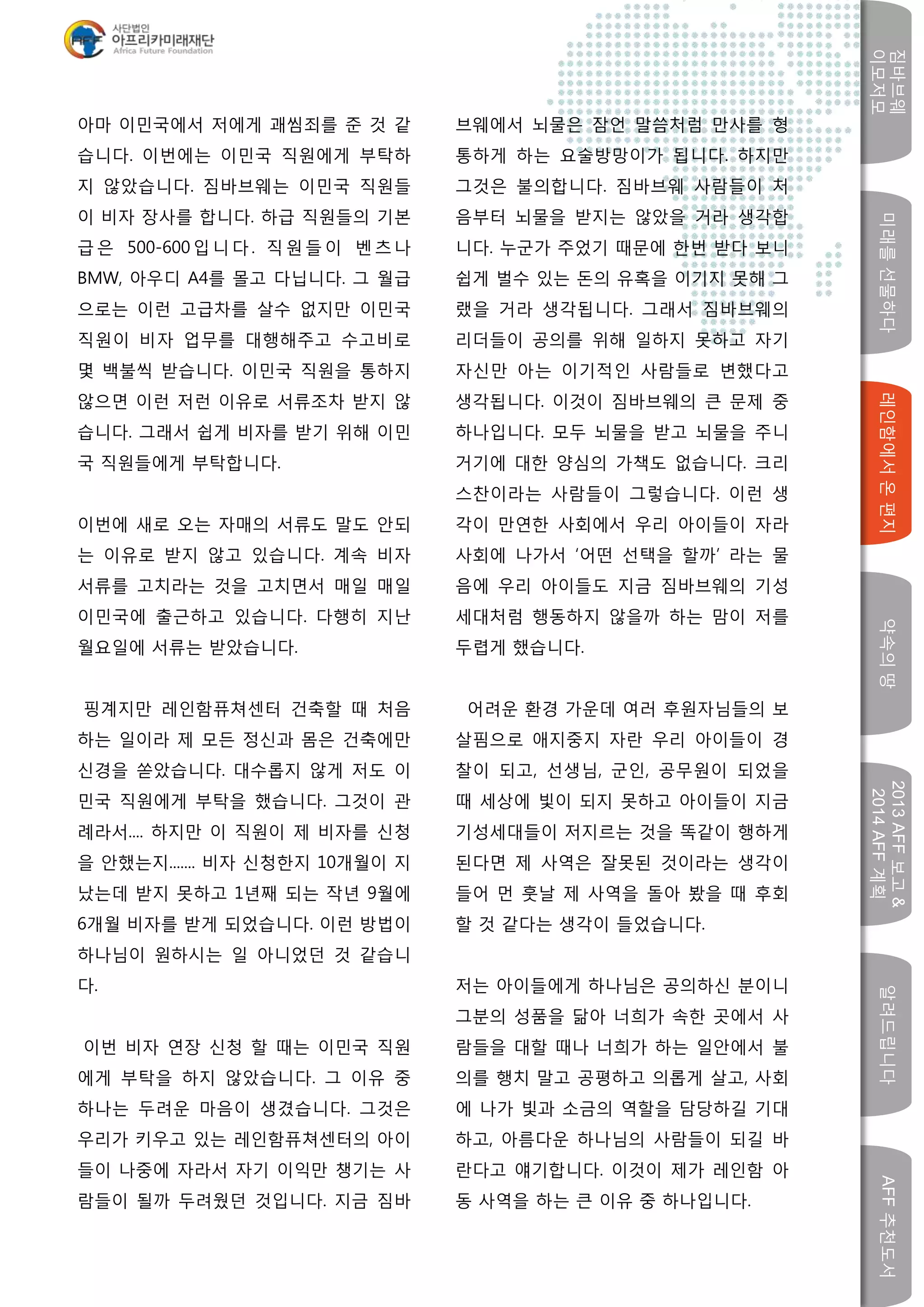 미래를선물하다레인함에서온편지
짐바브웨
이모저모
약속의땅
2013AFF보고&
2014AFF계획
알려드립니다AFF추천도서
w
아마 이민국에서 저에게 괘씸죄를 준 것 같
습니다. 이번에는 이민국 직원에게 부탁하
지 않았습니다. 짐바브웨는 이민국 직원들
이 비자 장사를 합니다. 하급 직원들의 기본
급은 500-600입니다. 직원들이 벤츠나
BMW, 아우디 A4를 몰고 다닙니다. 그 월급
으로는 이런 고급차를 살수 없지만 이민국
직원이 비자 업무를 대행해주고 수고비로
몇 백불씩 받습니다. 이민국 직원을 통하지
않으면 이런 저런 이유로 서류조차 받지 않
습니다. 그래서 쉽게 비자를 받기 위해 이민
국 직원들에게 부탁합니다.
이번에 새로 오는 자매의 서류도 말도 안되
는 이유로 받지 않고 있습니다. 계속 비자
서류를 고치라는 것을 고치면서 매일 매일
이민국에 출근하고 있습니다. 다행히 지난
월요일에 서류는 받았습니다.
핑계지만 레인함퓨쳐센터 건축할 때 처음
하는 일이라 제 모든 정신과 몸은 건축에만
신경을 쏟았습니다. 대수롭지 않게 저도 이
민국 직원에게 부탁을 했습니다. 그것이 관
례라서.... 하지만 이 직원이 제 비자를 신청
을 안했는지....... 비자 신청한지 10개월이 지
났는데 받지 못하고 1년째 되는 작년 9월에
6개월 비자를 받게 되었습니다. 이런 방법이
하나님이 원하시는 일 아니었던 것 같습니
다.
이번 비자 연장 신청 할 때는 이민국 직원
에게 부탁을 하지 않았습니다. 그 이유 중
하나는 두려운 마음이 생겼습니다. 그것은
우리가 키우고 있는 레인함퓨쳐센터의 아이
들이 나중에 자라서 자기 이익만 챙기는 사
람들이 될까 두려웠던 것입니다. 지금 짐바
브웨에서 뇌물은 잠언 말씀처럼 만사를 형
통하게 하는 요술방망이가 됩니다. 하지만
그것은 불의합니다. 짐바브웨 사람들이 처
음부터 뇌물을 받지는 않았을 거라 생각합
니다. 누군가 주었기 때문에 한번 받다 보니
쉽게 벌수 있는 돈의 유혹을 이기지 못해 그
랬을 거라 생각됩니다. 그래서 짐바브웨의
리더들이 공의를 위해 일하지 못하고 자기
자신만 아는 이기적인 사람들로 변했다고
생각됩니다. 이것이 짐바브웨의 큰 문제 중
하나입니다. 모두 뇌물을 받고 뇌물을 주니
거기에 대한 양심의 가책도 없습니다. 크리
스찬이라는 사람들이 그렇습니다. 이런 생
각이 만연한 사회에서 우리 아이들이 자라
사회에 나가서 ‘어떤 선택을 할까’ 라는 물
음에 우리 아이들도 지금 짐바브웨의 기성
세대처럼 행동하지 않을까 하는 맘이 저를
두렵게 했습니다.
어려운 환경 가운데 여러 후원자님들의 보
살핌으로 애지중지 자란 우리 아이들이 경
찰이 되고, 선생님, 군인, 공무원이 되었을
때 세상에 빛이 되지 못하고 아이들이 지금
기성세대들이 저지르는 것을 똑같이 행하게
된다면 제 사역은 잘못된 것이라는 생각이
들어 먼 훗날 제 사역을 돌아 봤을 때 후회
할 것 같다는 생각이 들었습니다.
저는 아이들에게 하나님은 공의하신 분이니
그분의 성품을 닮아 너희가 속한 곳에서 사
람들을 대할 때나 너희가 하는 일안에서 불
의를 행치 말고 공평하고 의롭게 살고, 사회
에 나가 빛과 소금의 역할을 담당하길 기대
하고, 아름다운 하나님의 사람들이 되길 바
란다고 얘기합니다. 이것이 제가 레인함 아
동 사역을 하는 큰 이유 중 하나입니다.
 