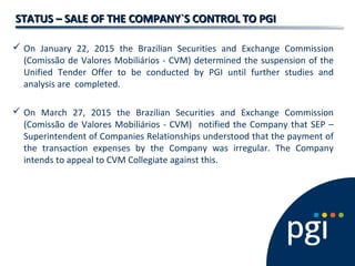 STATUS – SALE OF THE COMPANY`S CONTROL TO PGISTATUS – SALE OF THE COMPANY`S CONTROL TO PGI
 On January 22, 2015 the Brazilian Securities and Exchange Commission
(Comissão de Valores Mobiliários - CVM) determined the suspension of the
Unified Tender Offer to be conducted by PGI until further studies and
analysis are completed.
 On March 27, 2015 the Brazilian Securities and Exchange Commission
(Comissão de Valores Mobiliários - CVM) notified the Company that SEP –
Superintendent of Companies Relationships understood that the payment of
the transaction expenses by the Company was irregular. The Company
intends to appeal to CVM Collegiate against this.
 