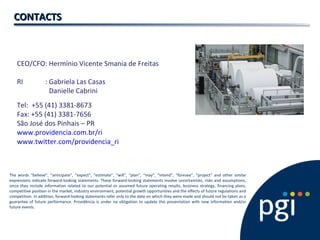 CEO/CFO: Hermínio Vicente Smania de Freitas
RI : Gabriela Las Casas
Danielle Cabrini
Tel: +55 (41) 3381-8673
Fax: +55 (41) 3381-7656
São José dos Pinhais – PR
www.providencia.com.br/ri
www.twitter.com/providencia_ri
CONTACTSCONTACTS
The words “believe”, “anticipate”, “expect”, “estimate”, “will”, “plan”, “may”, “intend”, “foresee”, “project” and other similar
expressions indicate forward-looking statements. These forward-looking statements involve uncertainties, risks and assumptions,
since they include information related to our potential or assumed future operating results, business strategy, financing plans,
competitive position in the market, industry environment, potential growth opportunities and the effects of future regulations and
competition. In addition, forward-looking statements refer only to the date on which they were made and should not be taken as a
guarantee of future performance. Providência is under no obligation to update this presentation with new information and/or
future events.
 