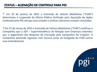 STATUS – ALIENAÇÃO DE CONTROLE PARA PGISTATUS – ALIENAÇÃO DE CONTROLE PARA PGI
 Em 22 de janeiro de 2015 a Comissão de Valores Mobiliários (“CVM”)
determinou a suspensão da Oferta Pública Unificada para Aquisição de Ações
conduzida pela PGI até que seus estudos e análises adicionais estejam concluídos.
Em 27 de março de 2015 a Comissão de Valores Mobiliários (“CVM”) notificou a
Companhia que a SEP – Superintendência de Relação com Empresas entendeu
que o pagamento das despesas da transação pela Companhia foi irregular. A
Companhia pretende ingressar com recurso junto ao Colegiado da CVM contra
esse entendimento.
 